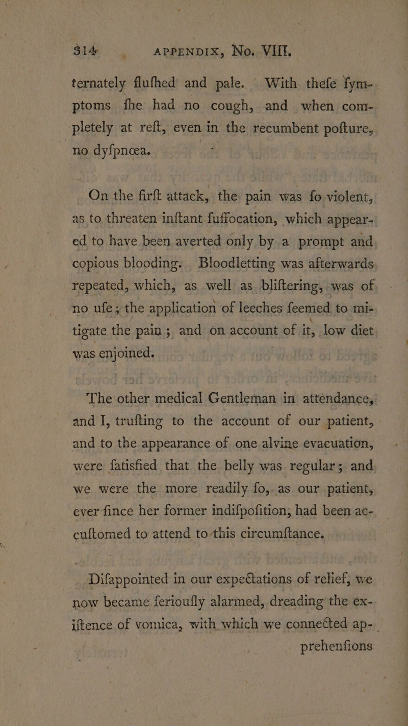 » ternately flufhed and pale. With thefe fym- ptoms fhe had no cough, and when com-. pletely at reft, even in the recumbent pofture, no dyfpncea. On the firft attack, the pain was fo violent, as to threaten inftant fuffocation, which appear- ed to have been averted only by a prompt and copious blooding. Bloodletting was afterwards repeated, which, as well as bliftering,. was of no ufe; the application of leeches feemed to mi- tigate the pain ; and on account of it, low diet was enjoined. The other medical Gentleman in attendance,’ and I, trufting to the account of our patient, and to the appearance of one alvine evacuation, were fatisfied that the belly was regular; and. we were the more readily fo, as our patient, ever fince her former indifpofition, had been ac- cuftomed to attend to this circumftance. Difappointed in our expeCations of relief, we now became ferioufly alarmed, dreading the ex- iftence of vomica, with which we connected ap-_ prehenfions