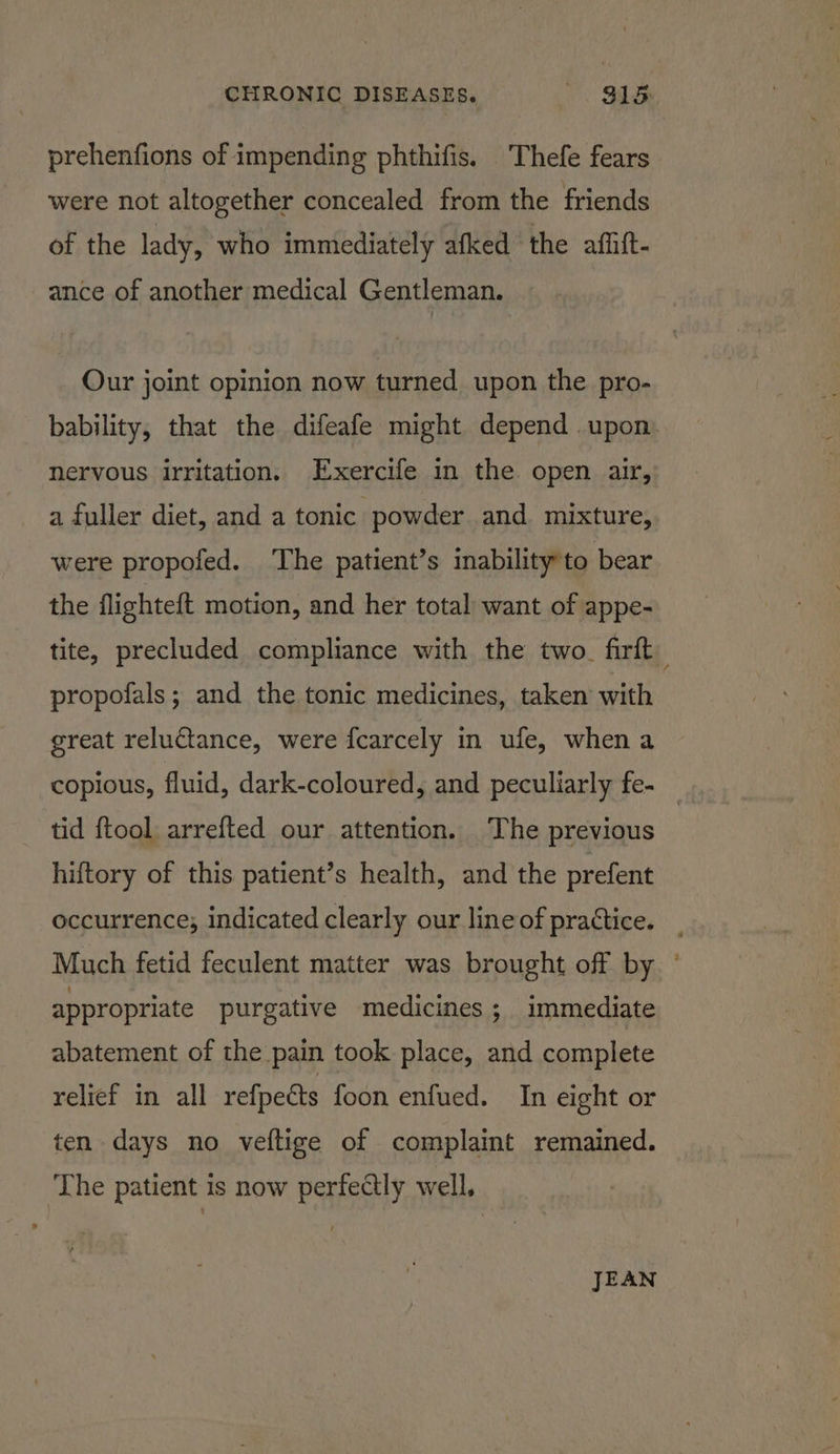 prehenfions of impending phthifis. Thefe fears were not altogether concealed from the friends of the lady, who immediately afked the affift- ance of another medical Gentleman. Our joint opinion now turned upon the pro- bability, that the difeafe might depend upon. nervous irritation. Exercife in the open air, a fuller diet, and a tonic powder and mixture, were propofed. The patient’s inability to bear the flighteft motion, and her total want of appe- tite, precluded compliance with the two. firft propofals; and the tonic medicines, taken with : great reluctance, were fcarcely in ufe, when a copious, fluid, dark-coloured, and peculiarly fe- _ tid {tool arrefted our attention. The previous hiftory of this patient’s health, and the prefent occurrence; indicated clearly our line of practice. _ Much fetid feculent matter was brought off by ° appropriate purgative medicines ; immediate abatement of the pain took place, and complete relief in all refpetts foon enfued. In eight or ten days no veftige of complaint remained. The patient is now perfectly well, JEAN