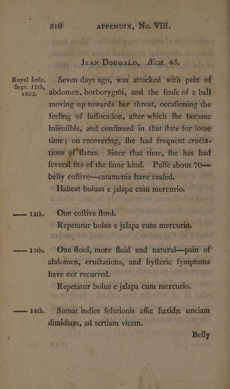 Jean Doueain, re Age. Royal Infir. eties days ago, was attacked with pair ip ‘Sept. 11th, moving up towards her throat, océafioning the infenfible, and continued in that ftate for fome time; on recovering, fhe had frequent’ eruéta- tions of *Hlatus. Since that time, fhe has had feveral fits of the fame kind. Pulfe about 70— belly coftive-—catamenia have’ ceafed. Habeat bolum e¢ jalapa cum mercurio. —— 12th, © One coftive ftool. - Repétatur bolus e jalapa cum mercurio. have not recurred. Repetatur bolus e jalapa cum mercurio. ee 14th. Sumat indies folutionis afte foctidee unciam pi: i ad tertiam vicem. Belly