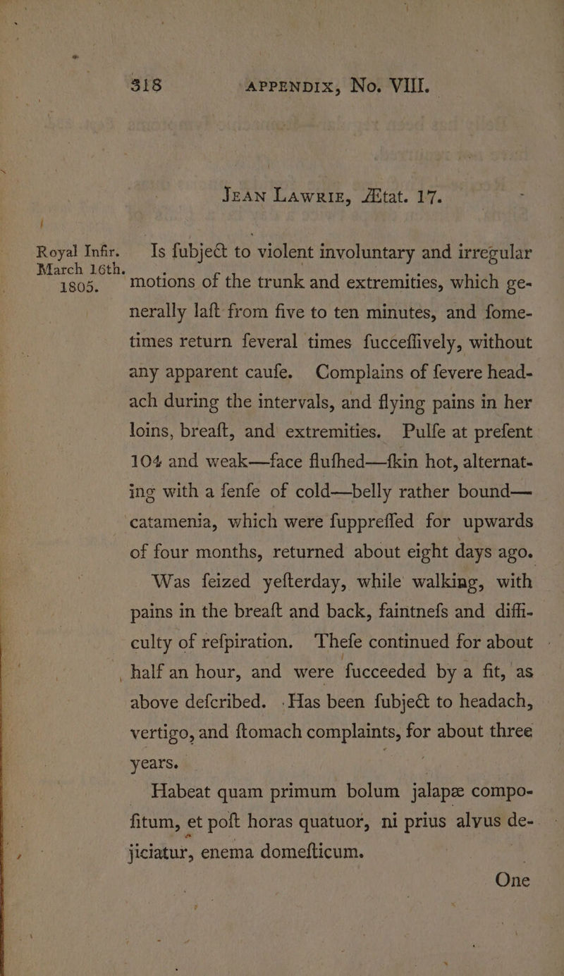 i Royal Infir. 1805. 318 APPENDIX, No. VIIL. JEAN Lawrie, état. 17. Is fubject to violent involuntary and irregular motions of the trunk and extremities, which ge- nerally laft from five to ten minutes, and fome- times return feveral times fucceflively, without any apparent caufe. Complains of fevere head- ach during the intervals, and flying pains in her loins, breaft, and extremities. Pulfe at prefent 104 and weak—face flufhed—fkin hot, alternat- ing with a fenfe of cold—belly rather bound— catamenia, which were fuppreffed for upwards of four months, returned about eight days ago. Was feized yefterday, while walking, with pains in the breaft and back, faintnefs and difh- culty of refpiration. Thefe continued for about - above defcribed. .Has been fubject to headach, eae and ftomach oo ond for about three years. aie _ Habeat quam primum bolum jalapee compo- fitum, et polt horas quatuor, ni prius ane de-. jiciatur, enema domefticum. | One