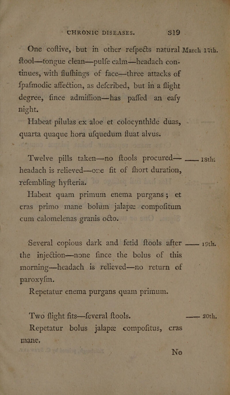 One coftive,. but in other refpeéts natural March 17th. | {ftool—tongue clean—pulfe calm—headach con- tinues, with flufhings of face—three attacks of {pafmodic affection, as defcribed, but in a flight degree, fince admiflion—has pafled an eafy night. ' Habeat pilulas ex aloe et colocynthide duas, quarta quaque hora ufquedum fluat alvus. fe Twelve pills taken—no {tools procured— ___ isth: headach is relieved—ore fit of fhort duration, | | refembling’ hyfteria. 1s Gite Habeat quam primum enema purgans; et cras primo mane bolum jalape compofitum cum calomelenas granis octo. : Several copious dark and fetid {tools after the injection—none fince the bolus of this morning—headach is relieved—no return of paroxyim. Repetatur enema purgans quam primum. Two flight fits—feveral ftools. ce OE Repetatur bolus jalapee compofitus, cras mane, No
