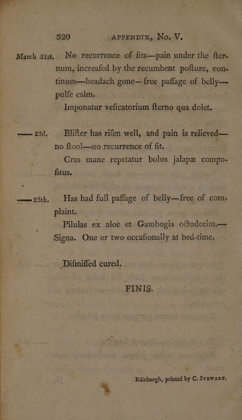 March gist, No recurrence of fits—pain under the fter- : num, increafed by the recumbent pofture, con- tinues—headach gone— free paflage of belly— pulfe calm. | | - Imponatur veficatorium fterno qua dolet, —— 23d. Blifter has rifen well, and pain is relieved— f ; * i s » no ftool—no recurrence of fit. . - Cras mane repetatur bolus jalape compo- fitus. | ——25th. Has had full paflage of belly—free of com. . plaints: Pilulas ex aloe et Gambogia oftodecim.— Signa. One or two occafionally at bed-time. Difmiffed cured. FINIS. Edinburgh, printed by C. Stewart.