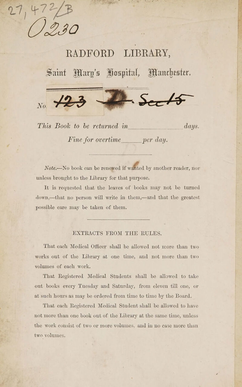 E27, 47273 IO RADFORD LIBRARY, This Book to be returned in __ days. Line for overtime per day. Note.—No book can be renewed if a A by another reader, nor unless brought to the Library for that purpose. It is requested that the leaves of books may not be turned down,—that no person will write in them,—and that the greatest | possible care may be taken of them. EXTRACTS FROM THE RULES. That each Medical Officer shall be allowed not more than two works out of the Library at one time, and not more than two volumes of each work. That Registered Medical Students shall be allowed to take out books every Tuesday and Saturday, from eleven till one, or at such hours as may be ordered from time to time by the Board. That each Registered Medical Student shall be allowed to have not more than one book out of the Library at the same time, unless the work consist of two or more volumes, and in no case more than two volumes.