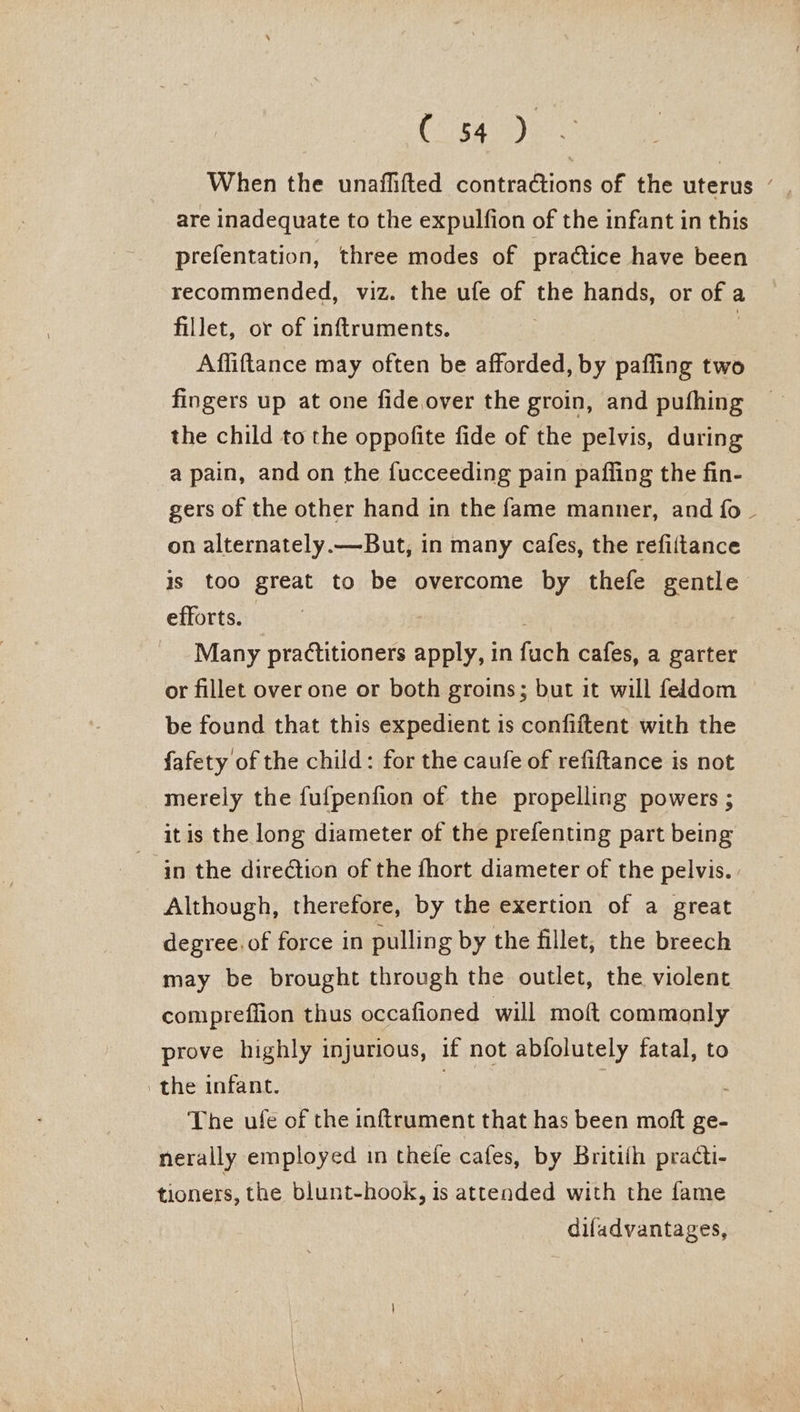 (cgay When the unaflifted contraCtions of the uterus ’ are inadequate to the expulfion of the infant in this prefentation, three modes of practice have been recommended, viz. the ufe of the hands, or of a fillet, or of inftruments. 3 Affiftance may often be afforded, by pafling two fingers up at one fide.over the groin, and pufhing the child to the oppofite fide of the pelvis, during a pain, and on the fucceeding pain paffing the fin- gers of the other hand in the fame manner, and fo ~ on alternately.— But, in many cafes, the refiftance is too great to be overcome by thefe gentle efforts. 7 : Many practitioners apply, in fuch cafes, a garter or fillet over one or both groins; but it will feldom be found that this expedient is confiftent with the fafety of the child: for the caufe of refiftance is not merely the fufpenfion of the propelling powers ; it is the long diameter of the prefenting part being in the direction of the fhort diameter of the pelvis. Although, therefore, by the exertion of a great degree. of force in pulling by the fillet, the breech may be brought through the outlet, the violent compreffion thus occafioned will moft commonly prove highly injurious, if not abfolutely fatal, to the infant. The ufe of the inftrument that has been moft ge- nerally employed in thefe cafes, by Britiih practi- tioners, the blunt-hook, is attended with the fame diladvantages,