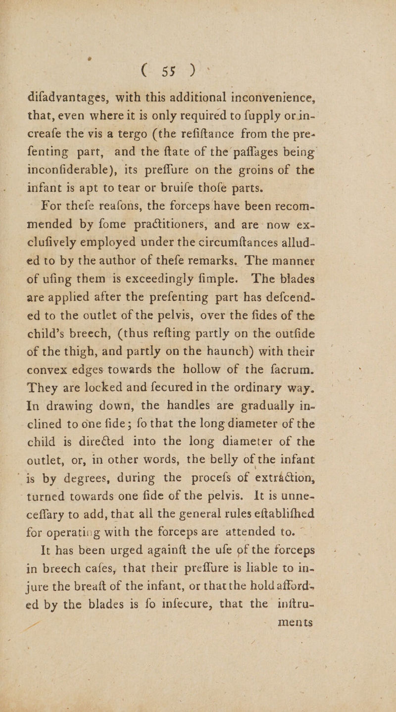 Choa ee difadvantages, with this additional inconvenience, that, even where it is only required to fupply orin- creafe the vis a tergo (the refiftance from the pre- fenting part, and the ftate of the paflages being inconfiderable), its preffure on the groins of the infant is apt to tear or bruife thofe parts. For thefe reafons, the forceps have been recom- mended by fome practitioners, and are: now ex- clufively employed under the circumftances allud- ed to by the author of thefe remarks. The manner of ufing them is exceedingly fimple. The blades are applied after the prefenting part has defcend- ed to the outlet of the pelvis, over the fides of the child’s breech, (thus refting partly on the outfide of the thigh, and partly on the haunch) with their convex edges towards the hollow of the facrum. They are locked and fecured in the ordinary way. In drawing down, the handles are gradually in- clined to one fide; fothat the long diameter of the child is directed into the long diameter of the outlet, or, in other words, the belly of the infant “is by degrees, during the procefs of extraétion, turned towards one fide of the pelvis. It is unne- ceffary to add, that all the general rules eftablifhed for operating with the forceps are attended to. © It has been urged againft the ufe of the forceps in breech cafes, that their preflure is liable to in- jure the breaft of the infant, or thatthe hold atford- ed by the blades is fo infecure, that the initru- o . ments 4