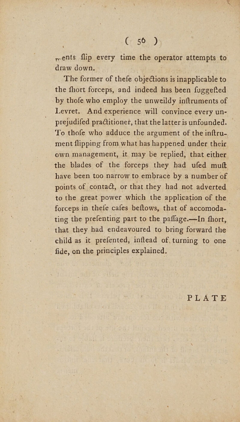 ( 56 ) wents flip every time the pPaRaior attempts to draw down. The former of thefe “oligos is inapplicable to the fhort forceps, and indeed has been fuggefied by thofe who employ the unweildy inftruments of Levret. And experience will convince every un- prejudifed pradtitionet, that the latter is unfounded. To thofe who adduce the argument of the inftru- ment flipping from what has happened under their own management, it may be replied, that either the blades of the forceps they had ufed mutt have been too narrow to embrace by a number of points of contact, or that they had not adverted to the great power which the application of the forceps in thefe cafes beftows, that of accomoda- ting the prefenting part to the paflage.—lIn fhort, that they had endeavoured to bring forward the child as it prefented, inftead of, turning to one fide, on the principles explained.
