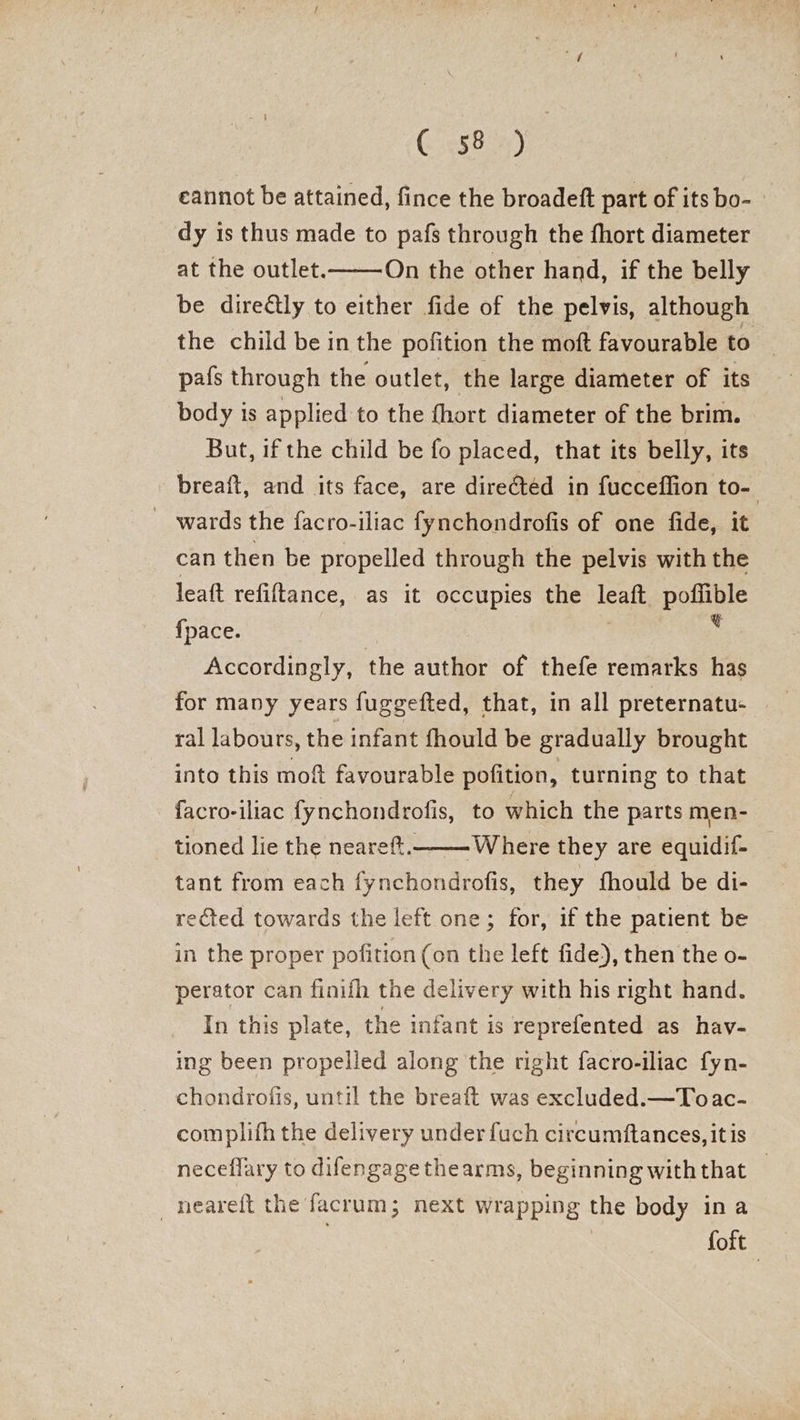 Cesk ay” eannot be attained, fince the broadeft part of its bo- dy is thus made to pafs through the fhort diameter at the outlet. On the other hand, if the belly be diredtly to either fide of the pelvis, although the child be in the pofition the moft favourable to pafs through the outlet, the large diameter of its body is applied to the {hort diameter of the brim. But, if the child be fo placed, that its belly, its breait, and its face, are directed in fucceflion to- _ wards the facro-iliac fynchondrofis of one fide, it can then be propelled through the pelvis with the leaft refiftance, as it occupies the leaft poflible {pace. , : Accordingly, the author of thefe remarks has for many years fuggefted, that, in all preternatu- ral labours, the infant fhould be gradually brought into this moft favourable pofition, turning to that facro-iliac fynchondrofis, to which the parts men- tioned lie the neareft._—-Where they are equidif- tant from each fynchondrofis, they fhould be di- rected towards the left one; for, if the patient be in the proper pofition (on the left fide), then the o- perator can finifh the delivery with his right hand. In this plate, the infant is reprefented as hav- ing been propelled along the right facro-iliac fyn- chondrofis, until the breaft was excluded.—Toac- complifh the delivery under fuch circumftances, it is neceflary to difengagethearms, beginning withthat _ _neareft the facrum; next wrapping the body ina foft