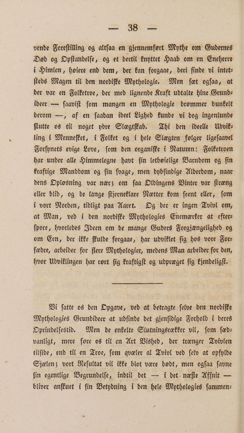 a ih Se vende Foreſtilling og altſaa en gjennemfort Mythe om Gudernes Dod og Opftandelfe, og et dertil knyttet Haab om en Eneherre i Himlen, heiere end dem, der kan forgaae, deri finde vi intet⸗ ſteds Magen til den nordiſke Mythologie. Men fret ogſaa, at der var en Folketroe, der med lignende Kraft udtalte hine Grund⸗ ideer — ſaaviſt ſom mangen en Mythologie drommer dunkelt derom —, af en ſaadan ideel Lighed kunde vi dog ingenlunde flutte os til noget ydre Slegtfkab. Thi den ideelle ÜUdvik⸗ ling i Menneſket, i Folket og i Hele Slegten folger ligeſaavel Forſynets evige Love, ſom den organiſke i Naturen: Folketroen har under alle Himmelegne havt fin letboielige Barndom og fin kraftige Manddom og fin foage, men dybſindige Alderdom, naar dens Oplosning var ners om faa Oldingens Vinter var ſtroeng eller blid, og de lange ſtjerneklare Noectter kom ſeent eller, fom i vort Norden, tidligt pan Aaret. Og der er ingen Tvivl om, at Man, ved i den nordiſke Mythologies Enemeerker at efter⸗ ſpore, hvorledes Ideen om de mange Guders Forgjengelighed og om Een, der ikke ffulde forgaae, har udviklet fig hos vore Sore fœdre, arbeider for flere Mythologier, medens Man arbeider for den, hvor Udviklingen har rort fig kraftigſt og udpreeget fig kjendeligſt. Vi ſatte os den Opgave, ved at betragte ſelve den nordiſke Mythologies Grundideer at udfinde det gjenſidige Forhold i deres Oprindelſestid. Men de enkelte Slutningsrokker vil, fom ſed⸗ vanligt, mere fore os til en Art Vished, der trenger Tvivlen tilfide, end til en Troe, fom queeler al Tviol ved ſelv at opfylde Sjelen; vort Reſultat vil ikke blot vere dodt, men ogſaa ſavne fin egentlige Begrundelſe, indtil det — i det neefte Afſnit — bliver anſkuet i fin Betydning i den Hele Mythologies ſammen⸗