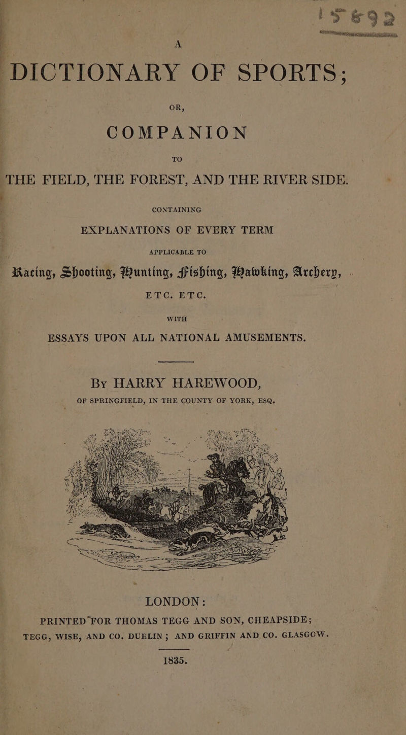 IS&amp;99 ‘Wid ee a Es , “ ; DICTIONARY OF SPORTS; COMPANION THE FIELD, THE FOREST, AND THE RIVER SIDE. : : CONTAINING EXPLANATIONS OF EVERY TERM ' APPLICABLE TO Racing, Shooting, Bunting, Fishing, Baking, Archery, ETC. ETC. | WITH ESSAYS UPON ALL NATIONAL AMUSEMENTS. LONDON: PRINTED FOR THOMAS TEGG AND SON, CHEAPSIDE; TEGG, WISE, AND CO. DUBLIN; AND GRIFFIN AND CO. GLASGOW. 1835.