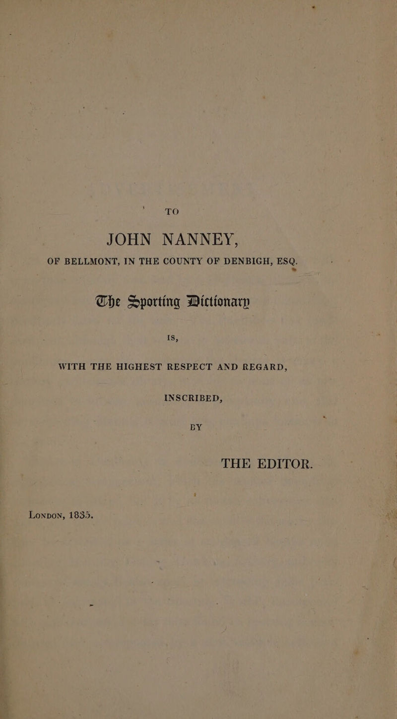 TO JOHN NANNEY, OF BELLMONT, IN THE COUNTY OF DENBIGH, ESQ. Se Che Sporting Dictionary Is, WITH THE HIGHEST RESPECT AND REGARD, INSCRIBED, BY _ THE EDITOR. Lonpon, 1835.