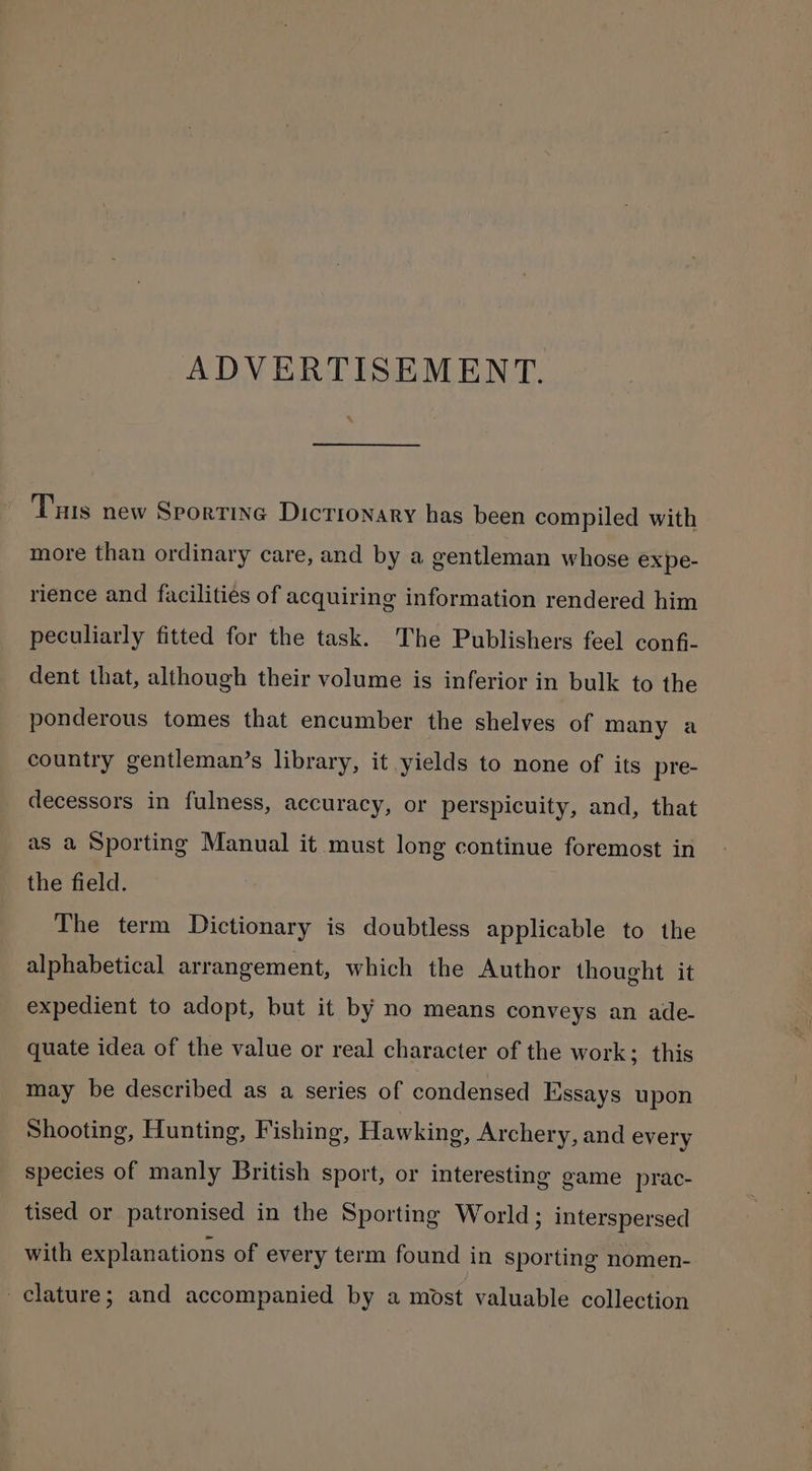 ADVERTISEMENT. Tus new Sportive Dictionary has been compiled with more than ordinary care, and by a gentleman whose expe- rience and facilities of acquiring information rendered him peculiarly fitted for the task. The Publishers feel confi- dent that, although their volume is inferior in bulk to the ponderous tomes that encumber the shelves of many a country gentleman’s library, it yields to none of its pre- decessors in fulness, accuracy, or perspicuity, and, that as a Sporting Manual it must long continue foremost in the field. The term Dictionary is doubtless applicable to the alphabetical arrangement, which the Author thought it expedient to adopt, but it by no means conveys an ade- quate idea of the value or real character of the work; this may be described as a series of condensed Essays upon Shooting, Hunting, Fishing, Hawking, Archery, and every species of manly British sport, or interesting game prac- tised or patronised in the Sporting World; interspersed with explanations of every term found in sporting nomen- clature; and accompanied by a most valuable collection