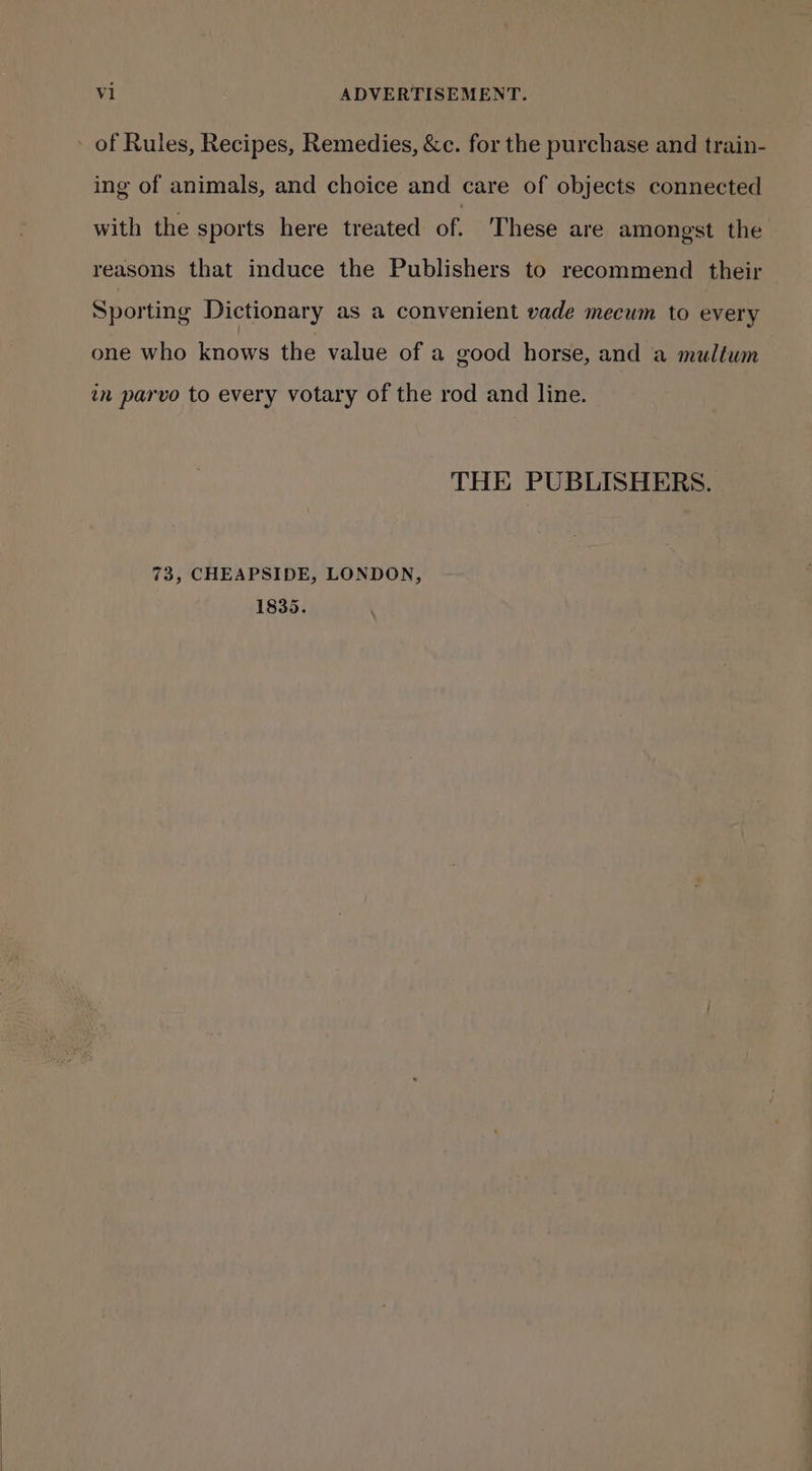 ing of animals, and choice and care of objects connected with the sports here treated of. These are amongst the reasons that induce the Publishers to recommend their Sporting Dictionary as a convenient vade mecum to every one who knows the value of a good horse, and a multum in parvo to every votary of the rod and line. THE PUBLISHERS. 73, CHEAPSIDE, LONDON, 1835.