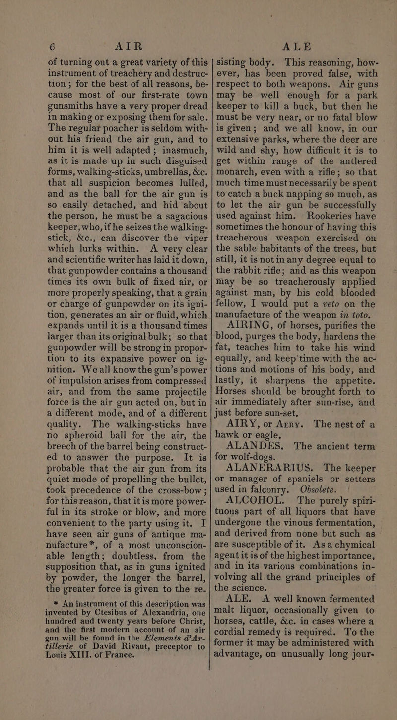 of turning out a great variety of this instrument of treachery and destruc- tion ; for the best of all reasons, be- cause most of our first-rate town gunsmiths have a very proper dread in making or exposing them for sale. The regular poacher is seldom with- out his friend the air gun, and to him it is well adapted; inasmuch, as it is made up in such disguised forms, walking-sticks, umbrellas, &amp;c. that all suspicion becomes lulled, and as the ball for the air gun is so easily detached, and hid about the person, he must be a sagacious keeper, who, if he seizes the walking- stick, &amp;c., can discover the viper which lurks within. A very clear and scientific writer has laid it down, that gunpowder contains a thousand times its own bulk of fixed air, or more properly speaking, that a grain or charge of gunpowder on its igni- tion, generates an air or fluid, which expands until it is a thousand times larger than its original bulk; so that gunpowder will be strong in propor- tion to its expansive power on ig- nition. We all knowthe gun’s power of impulsion arises from compressed air, and from the same projectile force is the air gun acted on, but in a different mode, and of a different quality. The walking-sticks have no spheroid ball for the air, the breech of the barrel being construct- ed to answer the purpose. It is probable that the air gun from its quiet mode of propelling the bullet, took precedence of the cross-bow ; for this reason, that itis more power- ful in its stroke or blow, and more convenient to the party using it. I have seen air guns of antique ma- nufacture*, of a most unconscion- able length; doubtless, from the supposition that, as in guns ignited by powder, the longer the barrel, the greater force is given to the re- * An instrument of this description was invented by Ctesibus of Alexandria, one hundred and twenty years before Christ, and the first modern account of an air gun will be found in the Elements d’Ar- tillerie of David Rivaut, preceptor to Louis XIII. of France. sisting body. This reasoning, how- ever, has been proved false, with respect to both weapons. Air guns may be well enough for a park keeper to kill a buck, but then he must be very near, or no fatal blow is given; and we all know, in our extensive parks, where the deer are wild and shy, how difficult it is to get within range of the antlered monarch, even with a rifle; so that much time must necessarily be spent to catch a buck napping so much, as to let the air gun be successfully used against him. Rookeries have sometimes the honour of having this treacherous weapon exercised on the sable habitants of the trees, but still, it is notin any degree equal to the rabbit rifle; and as this weapon may be so treacherously applied against man, by his cold blooded fellow, I would put a veto on the manufacture of the weapon in toto. AIRING, of horses, purifies the blood, purges the body, hardens the fat, teaches him to take his wind equally, and keep'time with the ac- tions and motions of his body, aud lastly, it sharpens the appetite. Horses should be brought forth to air immediately after sun-rise, and just before sun-set. AIRY, or Arry. hawk or eagle. ALANDES. The ancient term for wolf-dogs. ALANERARIUS. The keeper or manager of spaniels or setters used in falconry. Obsolete. ALCOHOL. The purely spiri- tuous part of all liquors that have undergone the vinous fermentation, and derived from none but such as are susceptible of it. Asa chymical agent it is of the highest importance, and in its various combinations in- volving all the grand principles of the science. ALE. &lt;A well known fermented malt liquor, occasionally given to horses, cattle, &amp;c. in cases where a cordial remedy is required. To the former it may be administered with advantage, on unusually long jour- The nest of a