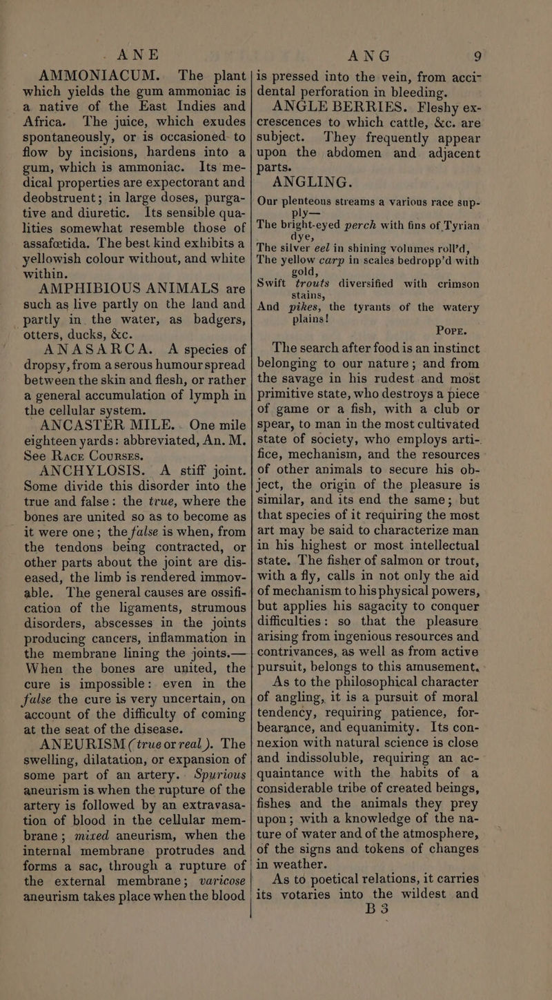 ANE AMMONIACUM.. The plant which yields the gum ammoniac is a native of the East Indies and Africa. The juice, which exudes spontaneously, or is occasioned. to flow by incisions, hardens into a gum, which is ammoniac. Its me- dical properties are expectorant and deobstruent; in large doses, purga- tive and diuretic. Its sensible qua- lities somewhat resemble those of assafetida. The best kind exhibits a yellowish colour without, and white within. AMPHIBIOUS ANIMALS are such as live partly on the land and partly in. the water, as badgers, otters, ducks, &amp;c. ANASARCA. A species of dropsy, from a serous humour spread between the skin and flesh, or rather a general accumulation of lymph in the cellular system. ANCASTER MILE. . One mile eighteen yards: abbreviated, An. M. See Race Courses. ANCHYLOSIS. A stiff joint. Some divide this disorder into the true and false: the true, where the bones are united so as to become as it were one; the false is when, from the tendons being contracted, or other parts about the joint are dis- eased, the limb is rendered immov- able. The general causes are ossifi- cation of the ligaments, strumous disorders, abscesses in the joints producing cancers, inflammation in the membrane lining the joints.— When the bones are united, the cure is impossible: even in the false the cure is very uncertain, on account of the difficulty of coming at the seat of the disease. ANEURISM (true or real). The swelling, dilatation, or expansion of some part of an artery. Spurious aneurism is when the rupture of the artery is followed by an extravasa- tion of blood in the cellular mem- brane ; mixed aneurism, when the internal membrane protrudes and forms a sac, through a rupture of the external membrane, aneurism takes place when the blood ANG g is pressed into the vein, from acci~ dental perforation in bleeding. ANGLE BERRIES. Fleshy ex- crescences to which cattle, &amp;c. are subject. They frequently appear upon the abdomen and. adjacent parts. ANGLING. Our plenteous streams a various race sup- ply— The bright-eyed perch with fins of Tyrian ye, The silver eed in shining volumes roll’d, The yellow carp in scales bedropp’d with gold, Swift t¢rowts diversified with crimson stains, And pikes, the tyrants of the watery plains! Pore. The search after food is an instinct belonging to our nature; and from the savage in his rudest.and most primitive state, who destroys a piece of game or a fish, with a club or spear, to man in the most cultivated state of society, who employs arti-. fice, mechanism, and the resources of other animals to secure his ob- ject, the origin of the pleasure is similar, and its end the same; but that species of it requiring the most art may be said to characterize man in his highest or most intellectual state. The fisher of salmon or trout, with a fly, calls in not only the aid of mechanism to his physical powers, but applies his sagacity to conquer difficulties: so that the pleasure arising from ingenious resources and contrivances, as well as from active pursuit, belongs to this amusement. As to the philosophical character of angling, it is a pursuit of moral tendency, requiring patience, for- bearance, and equanimity. Its con- nexion with natural science is close and indissoluble, requiring an ac- quaintance with the habits of a considerable tribe of created beings, fishes and the animals they prey upon; with a knowledge of the na- ture of water and of the atmosphere, of the signs and tokens of changes in weather. As to poetical relations, it carries its votaries into the wildest and B3