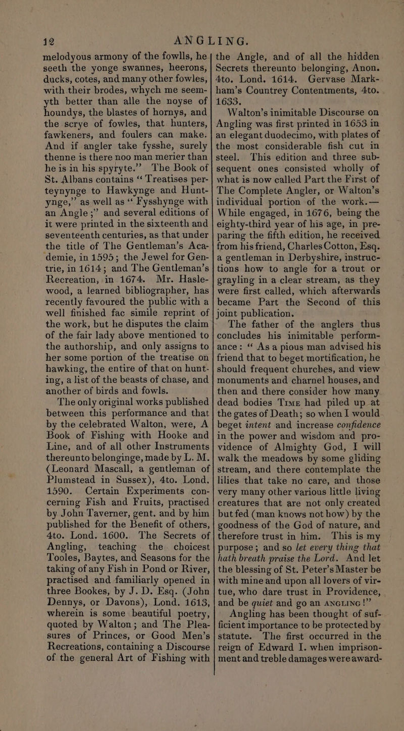 melodyous armony of the fowlls, he seeth the yonge swannes, heerons, ducks, cotes, and many other fowles, with their brodes, whych me seem- yth better than alle the noyse of houndys, the blastes of hornys, and the scrye of fowles, that hunters, fawkeners, and foulers can make. And if angler take fysshe, surely thenne is there noo man merier than he is in his spyryte.”” The Book of St. Albans contains “‘ Treatises per- teynynge to Hawkynge and Hunt- ynge,” as well as ‘‘ Fysshynge with an Angle;” and several editions of it were printed in the sixteenth and seventeenth centuries, as that under the title of The Gentleman’s Aca- demie, in 1595; the Jewel for Gen- trie, in 1614; and The Gentleman’s Recreation, in 1674. Mr. Hasle- wood, a learned bibliographer, has recently favoured the public with a well finished fac simile reprint of the work, but he disputes the claim of the fair lady above mentioned to the authorship, and only assigns to her some portion of the treatise on hawking, the entire of that on hunt- ing, a list of the beasts of chase, and another of birds and fowls. The only original works published between this performance and that by the celebrated Walton, were, A Book of Fishing with Hooke and Line, and of all other Instruments thereunto belonginge, made by L. M. (Leonard Mascall, a gentleman of Plumstead in Sussex), 4to. Lond. 1590. Certain Experiments con- cerning Fish and Fruits, practised by John Taverner, gent. and by him published for the Benefit of others, 4to. Lond. 1600.. The Secrets of Angling, teaching the. choicest Tooles, Baytes, and Seasons for the taking of any Fish in Pond or River, practised and familiarly opened in three Bookes, by J. D. Esq. (John Dennys, or Davons), Lond. 1613, wherein is some beautiful poetry, quoted by Walton; and The Plea- sures of Princes, or Good Men’s Recreations, containing a Discourse of the general Art of Fishing with the Angle, and of all the hidden Secrets thereunto belonging, Anon. 4to. Lond. 1614. Gervase Mark- ham’s Countrey Contentments, 4to. 1633. Walton’s inimitable Discourse on Angling was first printed in 1653 in an elegant duodecimo, with plates of the most considerable fish cut in steel. This edition and three sub- sequent ones consisted wholly of what is now called Part the First of The Complete Angler, or Walton’s individual portion of the work.— While engaged, in 1676, being the eighty-third year of his age, in pre- paring the fifth edition, he received from his friend, Charles Cotton, Esq. a gentleman in Derbyshire, instruc- tions how to angle for a trout or grayling in a clear stream, as they were first called, which afterwards became Part the Second of this joint publication. The father of the anglers thus concludes his inimitable perform- ance: ‘ Asa pious man advised his friend that to beget mortification, he should frequent churches, and view monuments and charnel houses, and then and there consider how many dead bodies Time had piled up at the gates of Death; so when I would beget intent and increase confidence in the power and wisdom and pro- vidence of Almighty God, I will walk the meadows by some gliding stream, and there contemplate the lilies that take no care, and those very many other various little living creatures that are not only created but fed (man knows not how) by the goodness of the God of nature, and therefore trust in him. This is my purpose ; and so let every thing that hath breath praise the Lord. And let the blessing of St. Peter’s Master be with mine and upon all lovers of vir- tue, who dare trust in Providence, and be quiet and go an ANGLING!” Angling has been thought of suf- ficient importance to be protected by statute. The first occurred in the reign of Edward I. when imprison- ment and treble damages were award-