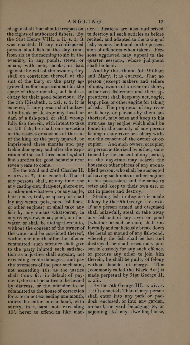 ed against all that should trespass on the rights of authorized fishers. By the 3ist Henry VIII..c. ii. s. 2, it was enacted, If any evil-disposed person shall fish in the day time, from six in the morning to six in the evening, in any ponds, stews, or moats, with nets, hooks, or bait against the will of the owners, they shall on conviction thereof, at the suit of the king, or the party ag- grieved, suffer imprisonment for the space of three months, and find se- curity for their good behaviour. By the 5th Elizabeth, c. xxi. s. 2, it is enacted, If any person shall unlaw- fully break or destroy any head or dam of a fish-pond, or shall wrong- fully fish therein, with intent to take or kill fish, he shall, on conviction at the assizes or sessions at the suit of the king, or the party injured, be imprisoned three months and pay treble damages; and after the expi- ration of the said three months, shall find sureties for good behaviour for seven years to come. By the 22nd and 23rd Charles II. c. xxv. s. 7, it is enacted, That if any persons shall, at any time, use any casting-net, drag-net, shore-net, or other net whatever ; or any angle, lay any wears, pots, nets, fish-look, or other engines; or shall take any fish by any means whatsoever, in any river, stew, moat, pond, or other water, or shall be aiding thereunto, without the consent of the owner of the water and be convicted thereof, within one month after the offence committed, such offender shall give to the party injured such satisfac- tion as a justice shall appoint, not exceeding treble damages; and pay the overseers of the poor such sum, not exceeding 10s. as the justice shall think fit: in default of pay- ment, the said penalties to be levied by distress, or the offender to be committed to the house of correction for a term not exceeding one month, unless he enter into a bond, with surety, in a sum not exceeding 10/1. never to offend in like man- 13 ner. Justices are also authorized to destroy all such articles as before recited, and adapted to the taking of fish, as may be found in the posses- sion of offenders when taken. Per- sons aggrieved may appeal to the quarter sessions, whose judgment shall be final. And by the 4th and 5th William and Mary, it is enacted, That no person (except makers and sellers of nets, owners of a river or fishery, authorized fishermen and their ap- prentices) shall keep any net, angle, leap, pike, or other engine for taking of fish. The proprietor of any river or fishery, or persons by them au- thorized, may seize and keep to his own use any engine which shall be found in the custody of any person fishing in any river or fishery with- out the consent of the owner or oc- cupier, And such owner, occupier, or person authorized by either, sanc- tioned by the consent of any justice, in the day-time may search the houses or other places of any unqua- lified person, who shall be suspected of having such nets or other engines in his possession, and the same to cut in pieces and destroy. Stealing fish in disguise is made felony by the 9th George I. c. xxii. If any person armed and disguised shall unlawfully steal, or take away any fish out of any river or pond (whether armed or not), shall un- lawfully and maliciously break down the head or mound of any fish-pond, whereby the fish shall be lost and destroyed, or shall rescue any per- son in custody for any such offence, or procure any other to join him therein, he shall be guilty of felony without benefit of clergy. This (commonly called the Black Act) is made perpetual by 31st George II. e. xii: By the 5th George III. c. xiv. s. 1, it is enacted, That if any person shall enter into any park or pad- dock enclosed, or into any garden, orchard, or yard belonging to, or adjoining to any dwelling-house,