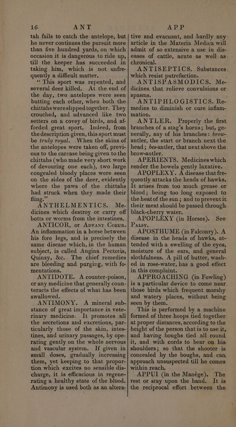 tah fails to catch the antelope, but he never continues the pursuit more than five hundred yards, on which occasion it is dangerous to ride up, till the keeper has succeeded in taking him, which is not unfre- quently a difficult matter. “This sport was repeated, and several deer killed. At the end of the day, two jantelopes were seen butting each other, when both the chittahs wereslipped together. They crouched,. and advanced like two setters on a covey of birds, and af- forded great sport. Indeed, from the description given, this sport must be truly royal. When the skins of the antelopes were taken off, previ- ous to the carcase being given to the chittahs (who made very short work of devouring one each), two large congealed bloody places were seen on the sides of the deer, evidently where the paws of the chittahs had struck when they made their fling.” ANTHELMENTICS. Me- dicines which destroy. or carry off botts or worms from the intestines, ANTICOR, or Apvanr Cogur. An inflammation in a horse between his fore legs, and is precisely the same disease which, in the human subject, is called Angina Pectoris, Quinzy, &amp;c.. The chief remedies are bleeding and purging, with fo- mentations. ANTIDOTE. A counter-poison, or any medicine that generally coun- teracts the effects of what has been swallowed. ANTIMONY. A mineral sub- stance of great importance in vete- rinary medicine. It promotes all the secretions and excretions, par- ticularly those of the skin, intes- tines, and urinary passages, by ope- rating gently on the whole nervous and vascular system. If given in small doses, gradually increasing them, yet keeping to that propor- tion which excites no sensible dis- charge, it is efficacious in regene- rating a healthy state of the blood. Antimony is used both as an altera- tive and evacuant, and hardly any article in the Materia Medica will admit of so extensive a use in dis- eases of cattle, acute as well as chronical. ANTISEPTICS. Substances which resist putrefaction. ANTISPASMODICS. Me- dicines, that relieve convulsions or spasms. . ANTIPHLOGISTICS. Re- medies to diminish or cure inflam- mation. ANTLER. Properly the first branches of a stag’s horns; but, ge- nerally, any of his branches: brow- antler, the start or branch next the head; bes-antler, that next above the brow-antler. _ APERIENTS. Medicines which render the bowels gently laxative. APOPLEXY. A disease that fre- quently attacks the heads of hawks. It arises from too much grease or blood; being too long exposed to the heat of the sun ; and to prevent it their meat should be passed through black-cherry water. APOPLEXY (in Horses). See Patsy. . APOSTHUME (in Falconry). A disease in the heads of hawks, at- tended with a swelling of the eyes, moisture of the ears, and general slothfulness. A pill of butter, wash- ed in rose-water, has a good effect in this complaint. APPROACHING (in Fowling) is a particular device to come near those birds which frequent marshy and watery places, without being seen by them. This is performed by a machine at proper distances, according to the height of the person that is to use it, and having boughs tied all round it, and with cords to bear on his shoulders; so that the shooter is concealed by the boughs, and. can approach unsuspected till he comes within reach, . APPUI (in the Manége). The rest or stay upon the hand. It is the reciprocal effort between the