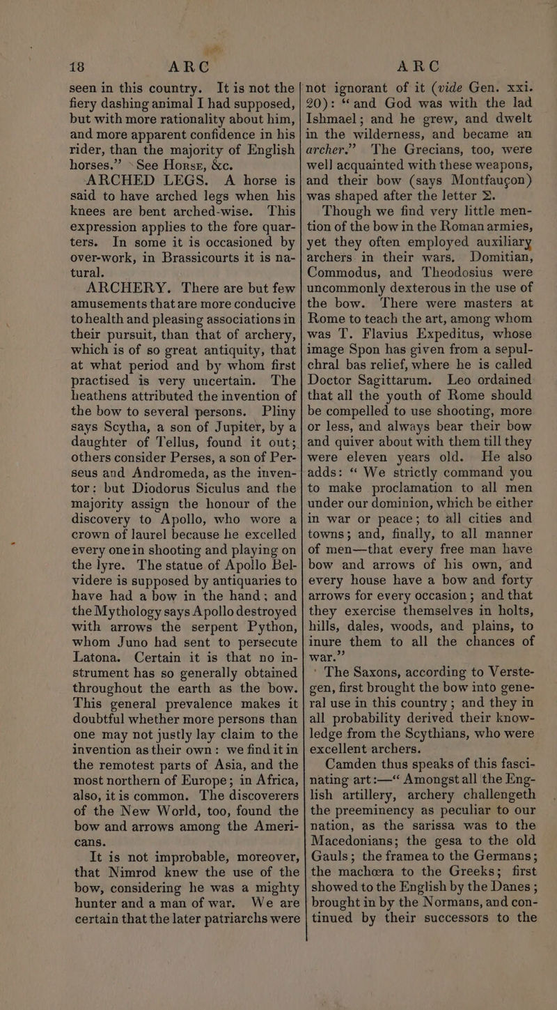 je 18 ARC seen in this country. It is not the fiery dashing animal I had supposed, but with more rationality about him, and more apparent confidence in his rider, than the majority of English horses.” »See Horse, &amp;c. ARCHED LEGS. A horse is said to have arched legs when his knees are bent arched-wise. This expression applies to the fore quar- ters. In some it is occasioned by over-work, in Brassicourts it is na- tural. ARCHERY. There are but few amusements that are more conducive to health and pleasing associations in their pursuit, than that of archery, which is of so great antiquity, that at what period and by whom first practised is very uncertain. The heathens attributed the invention of the bow to several persons. Pliny says Scytha, a son of Jupiter, by a daughter of Tellus, found it out; others consider Perses, a son of Per- seus and Andromeda, as the inven- tor: but Diodorus Siculus and the majority assign the honour of the discovery to Apollo, who wore a crown of laurel because he excelled every onein shooting and playing on the lyre. The statue of Apollo Bel- videre is supposed by antiquaries to have had a bow in the hand; and the Mythology says Apollo destroyed with arrows the serpent Python, whom Juno had sent to persecute Latona. Certain it is that no in- strument has so generally obtained throughout the earth as the bow. This general prevalence makes it doubtful whether more persons than one may not justly lay claim to the invention as their own: we find it in the remotest parts of Asia, and the most northern of Europe; in Africa, also, itis common. The discoverers of the New World, too, found the bow and arrows among the Ameri- cans. It is not improbable, moreover, that Nimrod knew the use of the bow, considering he was a mighty hunter and a man of war. We are certain that the later patriarchs were ARC not ignorant of it (vide Gen. xxi. 20): “and God was with the lad Ishmael; and he grew, and dwelt in the wilderness, and became an archer.’ The Grecians, too, were wel] acquainted with these weapons, and their bow (says Montfaugon) was shaped after the letter &gt;. Though we find very little men- tion of the bow in the Roman armies, yet they often employed auxiliary archers in their wars. Domitian, Commodus, and Theodosius were uncommonly dexterous in the use of the bow. There were masters at Rome to teach the art, among whom was T. Flavius Expeditus, whose image Spon has given from a sepul- chral bas relief, where he is called Doctor Sagittarum. Leo ordained that all the youth of Rome should be compelled to use shooting, more or less, and always bear their bow and quiver about with them till they were eleven years old. He also adds: “ We strictly command you to make proclamation to all men under our dominion, which be either in war or peace; to all cities and towns; and, finally, to all manner of men—that every free man have bow and arrows of his own, and every house have a bow and forty arrows for every occasion ; and that they exercise themselves in holts, hills, dales, woods, and plains, to inure them to all the chances of war.” ' The Saxons, according to Verste- gen, first brought the bow into gene- ral use in this country ; and they in all probability derived their know- ledge from the Scythians, who were excellent archers. Camden thus speaks of this fasci- nating art:—‘ Amongst all the Eng- lish artillery, archery challengeth the preeminency as peculiar to our nation, as the sarissa was to the Macedonians; the gesa to the old Gauls; the framea to the Germans; the machera to the Greeks; first showed to the English by the Danes ; brought in by the Normans, and con- tinued by their successors to the