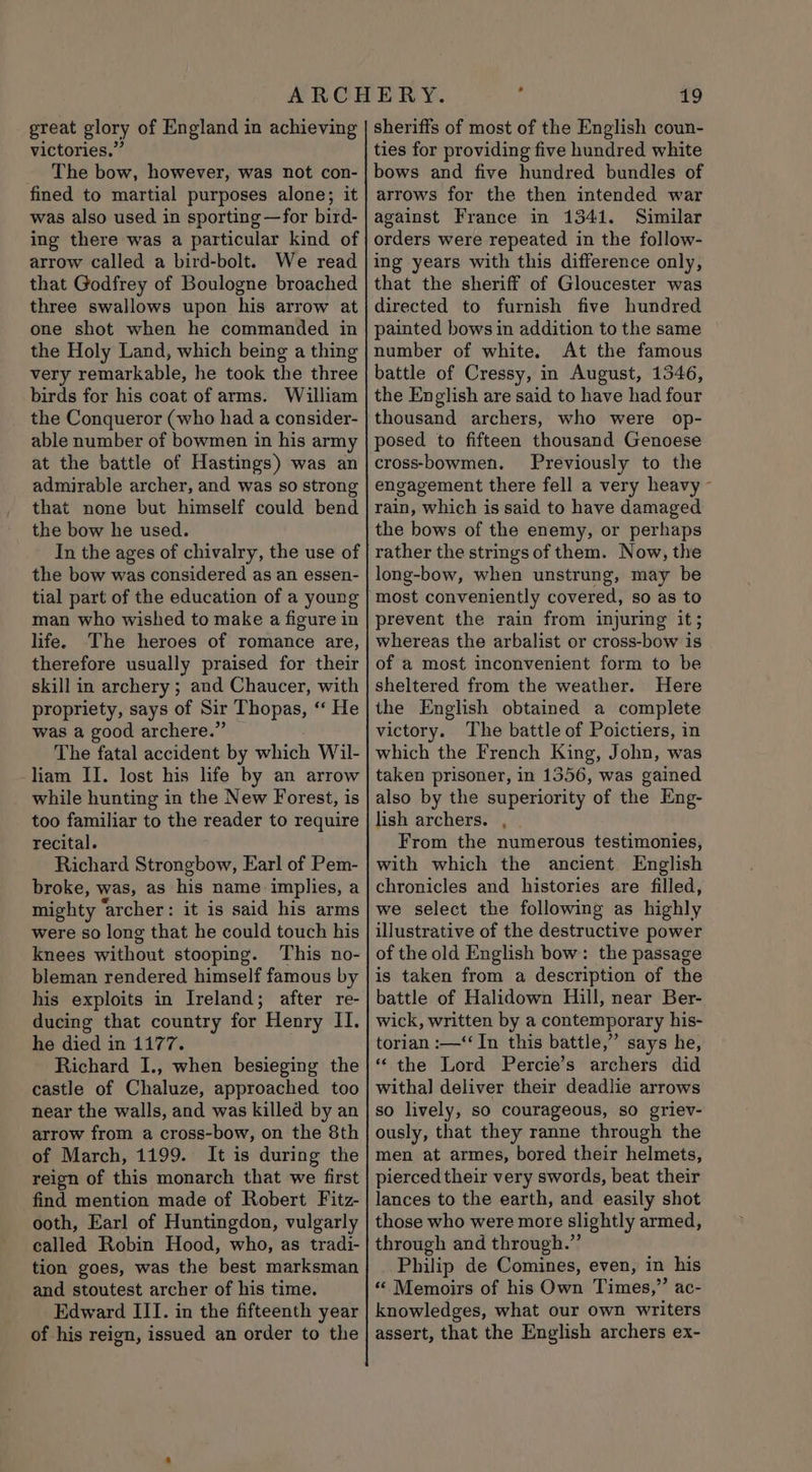 victories.” The bow, however, was not con- fined to martial purposes alone; it was also used in sporting —for bird- ing there was a particular kind of arrow called a bird-bolt. We read that Godfrey of Boulogne broached three swallows upon his arrow at one shot when he commanded in the Holy Land, which being a thing very remarkable, he took the three birds for his coat of arms. William the Conqueror (who had a consider- able number of bowmen in his army at the battle of Hastings) was an admirable archer, and was so strong that none but himself could bend the bow he used. In the ages of chivalry, the use of the bow was considered as an essen- tial part of the education of a young man who wished to make a figure in life. The heroes of romance are, therefore usually praised for their skill in archery ; and Chaucer, with propriety, says of Sir Thopas, “‘ He was a good archere.” The fatal accident by which Wil- liam II. lost his life by an arrow while hunting in the New Forest, is too familiar to the reader to require recital. Richard Strongbow, Earl of Pem- broke, was, as his name implies, a mighty ‘archer: it is said his arms were so long that he could touch his knees without stooping. This no- bleman rendered himself famous by his exploits in Ireland; after re- ducing that country for Henry II. he died in 1177. Richard I., when besieging the castle of Chaluze, approached too near the walls, and was killed by an arrow from a cross-bow, on the 8th of March, 1199. It is during the reign of this monarch that we first find mention made of Robert Fitz ooth, Earl of Huntingdon, vulgarly called Robin Hood, who, as tradi- tion goes, was the best marksman and stoutest archer of his time. Edward III. in the fifteenth year of his reign, issued an order to the 19 ties for providing five hundred white bows and five hundred bundles of arrows for the then intended war against France in 1341. Similar orders were repeated in the follow- ing years with this difference only, that the sheriff of Gloucester was directed to furnish five hundred painted bows in addition to the same number of white. At the famous battle of Cressy, in August, 1346, the English are said to have had four thousand archers, who were op- posed to fifteen thousand Genoese cross-bowmen. Previously to the engagement there fell a very heavy ~ rain, which is said to have damaged the bows of the enemy, or perhaps rather the strings of them. Now, the long-bow, when unstrung, may be most conveniently covered, so as to prevent the rain from injuring it; whereas the arbalist or cross-bow is of a most inconvenient form to be sheltered from the weather. Here the English obtained a complete victory. The battle of Poictiers, in which the French King, John, was taken prisoner, in 1356, was gained also by the superiority of the Eng- lish archers. From the numerous testimonies, with which the ancient English chronicles and histories are filled, we select the following as highly illustrative of the destructive power of the old English bow: the passage is taken from a description of the battle of Halidown Hill, near Ber- wick, written by a contemporary his- torian :—‘‘ In this battle,” says he, *‘ the Lord Percie’s archers did witha] deliver their deadlie arrows so lively, so courageous, so griev- ously, that they ranne through the men at armes, bored their helmets, pierced their very swords, beat their lances to the earth, and easily shot those who were more slightly armed, through and through.”’ Philip de Comines, even, in his “ Memoirs of his Own Times,” ac- knowledges, what our own writers assert, that the English archers ex-