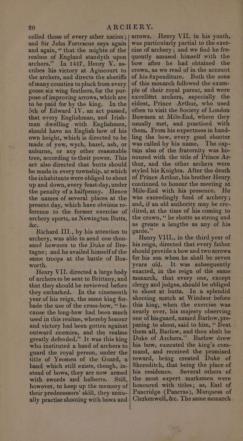celled those of every other nation ; and Sir John Fortescue says again and again, “ that the mighte of the realme of England standyth upon archers.” In 1417, Henry V. as- cribes his.victory at Agincourt to the archers, and directs the sheriffs of many counties to pluck from every goose six wing feathers, for the pur- pose of improving arrows, which are to be paid for by the king. In the Sth of Edward IV. an act passed, that every Englishman, and Irish- man dwelling with Englishmen, should have an English bow of his own height, which is directed to be made of yew, wych, hazel, ash, or auburne, or any other reasonable tree, according to their power. This act also directed that butts should be made in every township, at which the inhabitants were obliged to shoot up and down, every feast-day, under the penalty of a halfpenny. Hence the names of several places at the present day, which have obvious re- ference to the former exercise of Pitino sports, as Newington Butts, Cs Richard III., by his attention to archery, was able to send one thou- sand bowmen to the Duke of Bre- tagne; and he availed himself of the same troops at the battle of Bos- worth. Henry VII. directed a large body of archers to be sent to Brittany, and that they should be reviewed before they embarked. In the nineteenth year of his reign, the same king for- bade the use of the cross-bow, ‘ be- cause the long-bow had been much used in this realme, whereby honour and victory had been gotten against outward enemies, and the realme greatly defended.” It was this king who instituted a band of archers to guard the royal person, under the title of Yeomen of the Guard, a band which still exists, though, in- stead of bows, they are now armed with swords and halberts. Still, however, to keep up the memory of their predecessors’ skill, they annu- ally practise shooting with bows and arrows. Henry VII. in his youth, was particularly partial to the exer- cise of archery; and we find he fre- quently amused himself with the bow after he had obtained the crown, as we read of in the account of his éxpenditure. Both the sons of this monarch followed the exam- ple of their royal parent, and were excellént archers, especially the eldest, Prince Arthur, who used often to visit the Society of London Bowmen at Mile-End, where they usually met, and practised with them. From his expertness in hand- ling the bow, every good shooter was called by his name. The cap- tain also of the fraternity was ho- noured with the title of Prince Ar- thur, and the other archers were styled his Knights. After the death of Prince Arthur, his brother Henry continued to honour the meeting at Mile-End with his presence. He was exceedingly fond of archery; and, if an old authority may be cre- dited, at the time of his coming to the crown, ‘“ he shotte as strong and as greate a lengthe as any of his garde.” Henry VIII., in the third year of his reign, directed that every father should provide a bow and two arrows for his son when he shall be seven years old. It was subsequently enacted, in the reign of the same monarch, that every one, except clergy and judges, should be obliged to shoot at butts. In a splendid shooting, match at Windsor before this king, when the exercise was nearly over, his majesty observing one of hisguard, named Barlow, pre- paring to shoot, said to him, ‘‘ Beat them all, Barlow, and thou shalt be Duke of Archers.” Barlow drew his bow, executed the king’s com- mand, and received the promised reward, being created Duke of Shoreditch, that being the place of his residence. Several others of the most expert marksmen were honoured with titles; as, Earl of Pancridge (Pancras), Marquess of Clerkenwell, &amp;c. The same monarch .