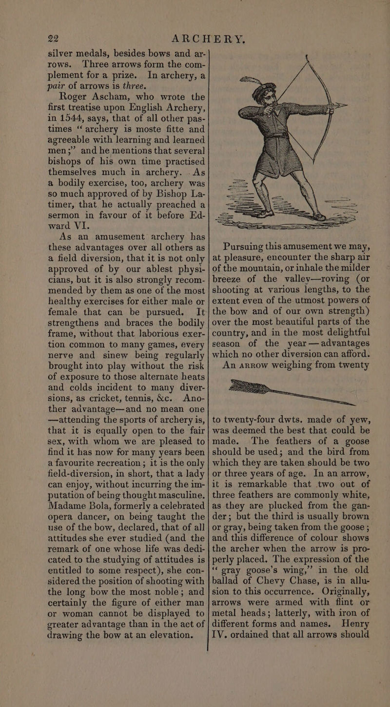 silver medals, besides bows and ar- rows. ‘Three arrows form the com- plement for a prize. In archery, a pair of arrows 1s three. Roger Ascham, who wrote the first treatise upon English Archery, in 1544, says, that of all other pas- times ‘‘ archery is moste fitte and agreeable with learning and learned men;” and he mentions that several bishops of his own time practised themselves much in archery. . As a bodily exercise, too, archery was so much approved of by Bishop La- timer, that he actually preached a sermon in favour of it before Ed- ward VI. As an amusement archery has these advantages over all others as a field diversion, that it is not only approved of by our ablest physi- cians, but it is also strongly recom- mended by them as one of the most healthy exercises for either male or female that can be pursued. It strengthens and braces the bodily frame, without that laborious exer- tion common to many games, every nerve and sinew being regularly brought into play without the risk of exposure to those alternate heats and colds incident to many diver- sions, as cricket, tennis, &amp;c. Ano- ther advantage—and no mean one —attending the sports of archery is, that it is equally open to the fair sex, with whom we are pleased to find it has now for many years been a favourite recreation ; it is the only field-diversion, in short, that a lady can enjoy, without incurring the im- putation of being thought masculine. Madame Bola, formerly a celebrated opera dancer, on being taught the use of the bow, declared, that of all attitudes she ever studied (and the remark of one whose life was dedi- cated to the studying of attitudes is entitled to some respect), she con- sidered the position of shooting with the long bow the most noble; and certainly the figure of either man or woman cannot be displayed to greater advantage than in the act of drawing the bow at an elevation. DAA Pursuing this amusement we may, at pleasure, encounter the sharp air of the mountain, or inhale the milder breeze of the valley—roving (or shooting at various lengths, to the extent even of the utmost powers of the bow and of our own strength) over the most beautiful parts of the country, and in the most delightful season of the year— advantages which no other diversion can afford. An arrow weighing from twenty to twenty-four dwts. made of yew, was deemed the best that could be made. The feathers of a goose should be used; and the bird from which they are taken should be two or three years of age. In an arrow, it is remarkable that two out of three feathers are commonly white, as they are plucked from the gan- der; but the third is usually brown or gray, being taken from the goose ; and this difference of colour shows the archer when the arrow is pro- perly placed. The expression of the ‘‘ pray goose’s wing,” in the old ballad of Chevy Chase, is in allu- sion to this occurrence. Originally, arrows were armed with flint or metal heads; latterly, with iron of different forms and names. Henry IV. ordained that all arrows should