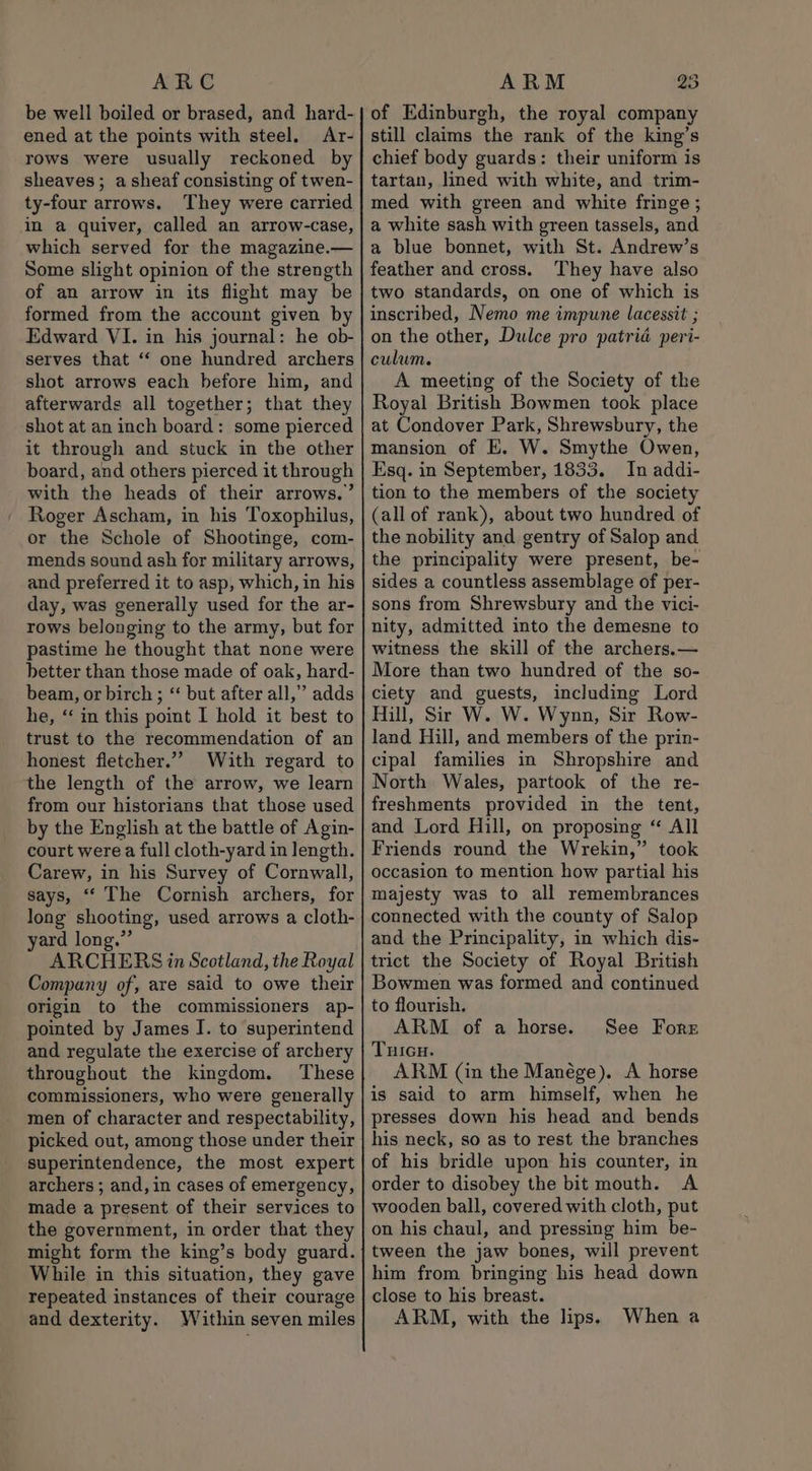 ARC ened at the points with steel. Ar- rows were usually reckoned by sheaves; a sheaf consisting of twen- ty-four arrows. They were carried in a quiver, called an arrow-case, which served for the magazine.— Some slight opinion of the strength of an arrow in its flight may be formed from the account given by Edward VI. in his journal: he ob- serves that ‘“‘ one hundred archers shot arrows each before him, and afterwards all together; that they shot at an inch board: some pierced it through and stuck in the other board, and others pierced it through with the heads of their arrows.’ Roger Ascham, in his Toxophilus, or the Schole of Shootinge, com- mends sound ash for military arrows, and preferred it to asp, which, in his day, was generally used for the ar- rows belonging to the army, but for pastime he thought that none were better than those made of oak, hard- beam, or birch ; “ but after all,” adds he, “ in this point 1 hold it best to trust to the recommendation of an honest fletcher.” With regard to the length of the arrow, we learn from our historians that those used by the English at the battle of Agin- court were a full cloth-yard in length. Carew, in his Survey of Cornwall, says, “‘ The Cornish archers, for long shooting, used arrows a cloth- yard long.” ARCHERS in Scotland, the Royal Company of, are said to owe their origin to the commissioners ap- pointed by James I. to superintend and regulate the exercise of archery throughout the kingdom. These commissioners, who were generally men of character and respectability, picked out, among those under their superintendence, the most expert archers ; and, in cases of emergency, made a present of their services to the government, in order that they might form the king’s body guard. While in this situation, they gave repeated instances of their courage and dexterity. Within seven miles ARM 23 of Edinburgh, the royal company still claims the rank of the king’s chief body guards: their uniform is tartan, lined with white, and trim- med with green and white fringe ; a white sash with green tassels, and a blue bonnet, with St. Andrew’s feather and cross. They have also two standards, on one of which is inscribed, Nemo me impune lacessit ; on the other, Dulce pro patria peri- culum. A meeting of the Society of the Royal British Bowmen took place at Condover Park, Shrewsbury, the mansion of KE. W. Smythe Owen, Esq. in September, 1833. In addi- tion to the members of the society (all of rank), about two hundred of the nobility and gentry of Salop and the principality were present, be- sides a countless assemblage of per- sons from Shrewsbury and the vici- nity, admitted into the demesne to witness the skill of the archers.— More than two hundred of the so- ciety and guests, including Lord Hill, Sir W. W. Wynn, Sir Row- land Hill, and members of the prin- cipal families in Shropshire and North Wales, partook of the re- freshments provided in the tent, and Lord Hill, on proposing “ All Friends round the Wrekin,” took occasion to mention how partial his majesty was to all remembrances connected with the county of Salop and the Principality, in which dis- trict the Society of Royal British Bowmen was formed and continued to flourish. ARM of a horse. THIGH. ARM (in the Manége). A horse is said to arm himself, when he presses down his head and bends his neck, so as to rest the branches of his bridle upon his counter, in order to disobey the bit mouth. A wooden ball, covered with cloth, put on his chaul, and pressing him be- tween the jaw bones, will prevent him from bringing his head down close to his breast. ARM, with the lips. See Fore When a