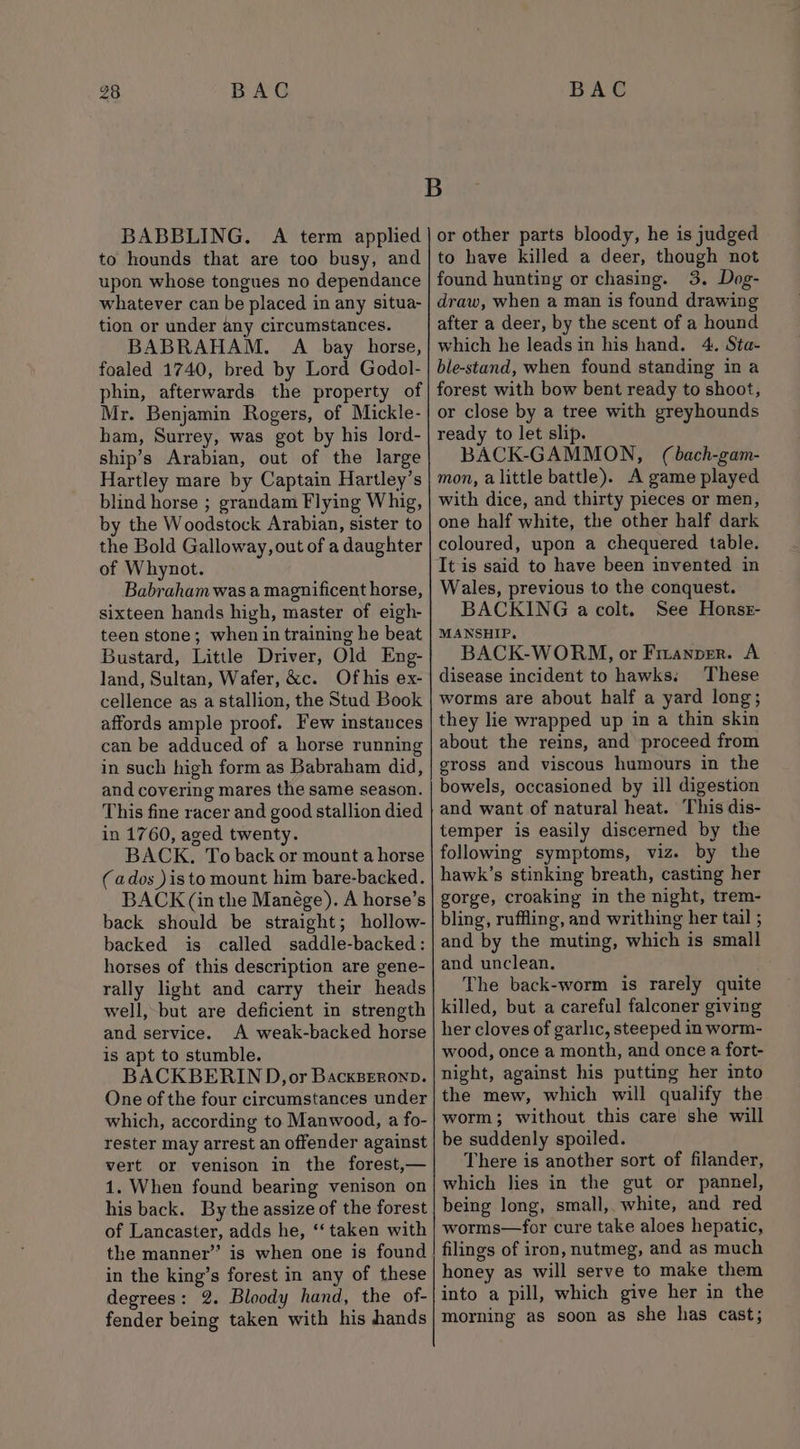 BABBLING. A term applied to hounds that are too busy, and upon whose tongues no dependance whatever can be placed in any situa- tion or under any circumstances. BABRAHAM. A bay horse, foaled 1740, bred by Lord Godol- phin, afterwards the property of Mr. Benjamin Rogers, of Mickle- ham, Surrey, was got by his lord- ship’s Arabian, out of the large Hartley mare by Captain Hartley’s blind horse ; grandam Flying Whig, by the Woodstock Arabian, sister to the Bold Galloway, out of a daughter of Whynot. Babraham was a magnificent horse, sixteen hands high, master of eigh- teen stone; when in training he beat Bustard, Little Driver, Old Eng- land, Sultan, Wafer, &amp;c. Of his ex- cellence as a stallion, the Stud Book affords ample proof. Few instances can be adduced of a horse running in such high form as Babraham did, and covering mares the same season. This fine racer and good stallion died in 1760, aged twenty. BACK. To back or mount a horse (ados )isto mount him bare-backed. BACK (in the Manége). A horse’s back should be straight; hollow- backed is called saddle-backed: horses of this description are gene- rally light and carry their heads well, but are deficient in strength and service. A weak-backed horse is apt to stumble. BACKBERIND, or BacksBeronp. One of the four circumstances under which, according to Manwood, a fo- rester may arrest an offender against vert or venison in the forest,— 1. When found bearing venison on his back. By the assize of the forest of Lancaster, adds he, ‘‘ taken with the manner” is when one is found in the king’s forest in any of these degrees: 2. Bloody hand, the of- fender being taken with his hands or other parts bloody, he is judged to have killed a deer, though not found hunting or chasing. 3. Dog- draw, when a man is found drawing after a deer, by the scent of a hound which he leads in his hand. 4. Sta- ble-stand, when found standing in a forest with bow bent ready to shoot, or close by a tree with greyhounds ready to let slip. BACK-GAMMON, (bach-gam- mon, alittle battle). A game played with dice, and thirty pieces or men, one half white, the other half dark coloured, upon a chequered table. It is said to have been invented in Wales, previous to the conquest. BACKING a colt. See Horsz- MANSHIP. BACK-WORM, or Fizanprr. A disease incident to hawks, These worms are about half a yard long; they lie wrapped up in a thin skin about the reins, and proceed from eross and viscous humours in the bowels, occasioned by ill digestion and want of natural heat. This dis- temper is easily discerned by the following symptoms, viz. by the hawk’s stinking breath, casting her gorge, croaking in the night, trem- bling, ruffling, and writhing her tail ; and by the muting, which is small and unclean. The back-worm is rarely quite killed, but a careful falconer giving her cloves of garlic, steeped in worm- wood, once a month, and once a fort- night, against his putting her into the mew, which will qualify the worm; without this care she will be suddenly spoiled. There is another sort of filander, which lies in the gut or pannel, being long, small, white, and red worms—for cure take aloes hepatic, filings of iron, nutmeg, and as much honey as will serve to make them into a pill, which give her in the morning as soon as she has cast;