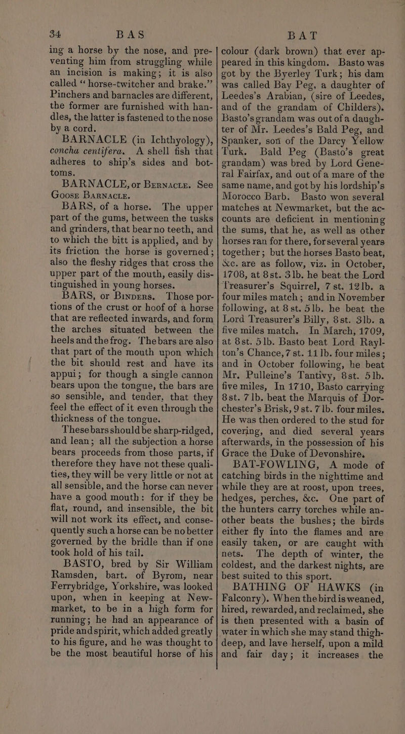 ing a horse by the nose, and pre- venting him from struggling while an incision is making; it is also called ‘“ horse-twitcher and brake.” Pinchers and barnacles are different, the former are furnished with han- dles, the latter is fastened to the nose by a cord. BARNACLE (in Ichthyology), concha centifera. A shell fish that adheres to ship’s sides and bot- toms. BARNACLE, or Bernactsz. See Goosr BaRNacte. BARS, of a horse. The upper part of the gums, between the tusks and grinders, that bear no teeth, and to which the bitt is applied, and by its friction the horse is governed ; also the fleshy ridges that cross the upper part of the mouth, easily dis- tinguished in young horses. BARS, or Binpers. Those por- tions of the crust or hoof of a horse that are reflected inwards, and form the arches situated between the heels and the frog. The bars are also that part of the mouth upon which the bit should rest and have its appui; for though a single cannon bears upon the tongue, the bars are so sensible, and tender. that they feel the effect of it even through the thickness of the tongue. These bars should be sharp-ridged, and lean; all the subjection a horse bears proceeds from those parts, if therefore they have not these quali- ties, they will be very little or not at all sensible, and the horse can never have a good mouth: for if they be flat, round, and insensible, the bit will not work its effect, and conse- quently such a horse can be no better governed by the bridle than if one took hold of his tail. BASTO, bred by Sir William Ramsden, bart. of Byrom, near Ferrybridge, Yorkshire, was looked upon, when in keeping at New- market, to be in a high form for running; he had an appearance of pride andspirit, which added greatly to his figure, and he was thought to be the most beautiful horse of his colour (dark brown) that ever ap- peared in this kingdom. Basto was got by the Byerley Turk; his dam was called Bay Peg, a daughter of Leedes’s Arabian, (sire of Leedes, and of the grandam of Childers). Basto’s grandam was out ofa daugh- ter of Mr. Leedes’s Bald Peg, and Spanker, soni of the Darcy Yellow Turk. Bald Peg (Basto’s great grandam) was bred by Lord Gene- ral Fairfax, and out of a mare of the same name, and got by his lordship’s Morocco Barb. Basto won several matches at Newmarket, but the ac- counts are deficient in mentioning the sums, that he, as well as other horses ran for there, for several years together ; but the horses Basto beat, &amp;c. are as follow, viz. in October, 1708, at 8st. 3lb. he beat the Lord ‘Treasurer’s Squirrel, 7st. 121b. a four miles match; andin November following, at 8st. 51b. he beat the Lord Treasurer’s Billy, 8st. 3lb. a five miles match. In March, 1709, at 8st. 51b. Basto beat Lord Rayl- ton’s Chance,7 st. 11 ]b. four miles; and in October following, he beat Mr. Pulleine’s Tantivy, 8st. 5b. five miles, In 1710, Basto carrying 8st. 71b. beat the Marquis of Dor- chester’s Brisk, 9 st. 7 1b. four miles. He was then ordered to the stud for covering, and died several years afterwards, in the possession of his Grace the Duke of Devonshire. BAT-FOWLING, A mode of catching birds in the nighttime and while they are at roost, upon trees, hedges, perches, &amp;c. One part of the hunters carry torches while an- other beats the bushes; the birds either fly into the flames and are easily taken, or are caught with nets. The depth of winter, the coldest, and the darkest nights, are best suited to this sport. BATHING OF HAWKS (in Falconry). When the bird is weaned, hired, rewarded, and reclaimed, she is then presented with a basin of water in which she may stand thigh- deep, and lave herself, upon a mild and fair day; it increases the