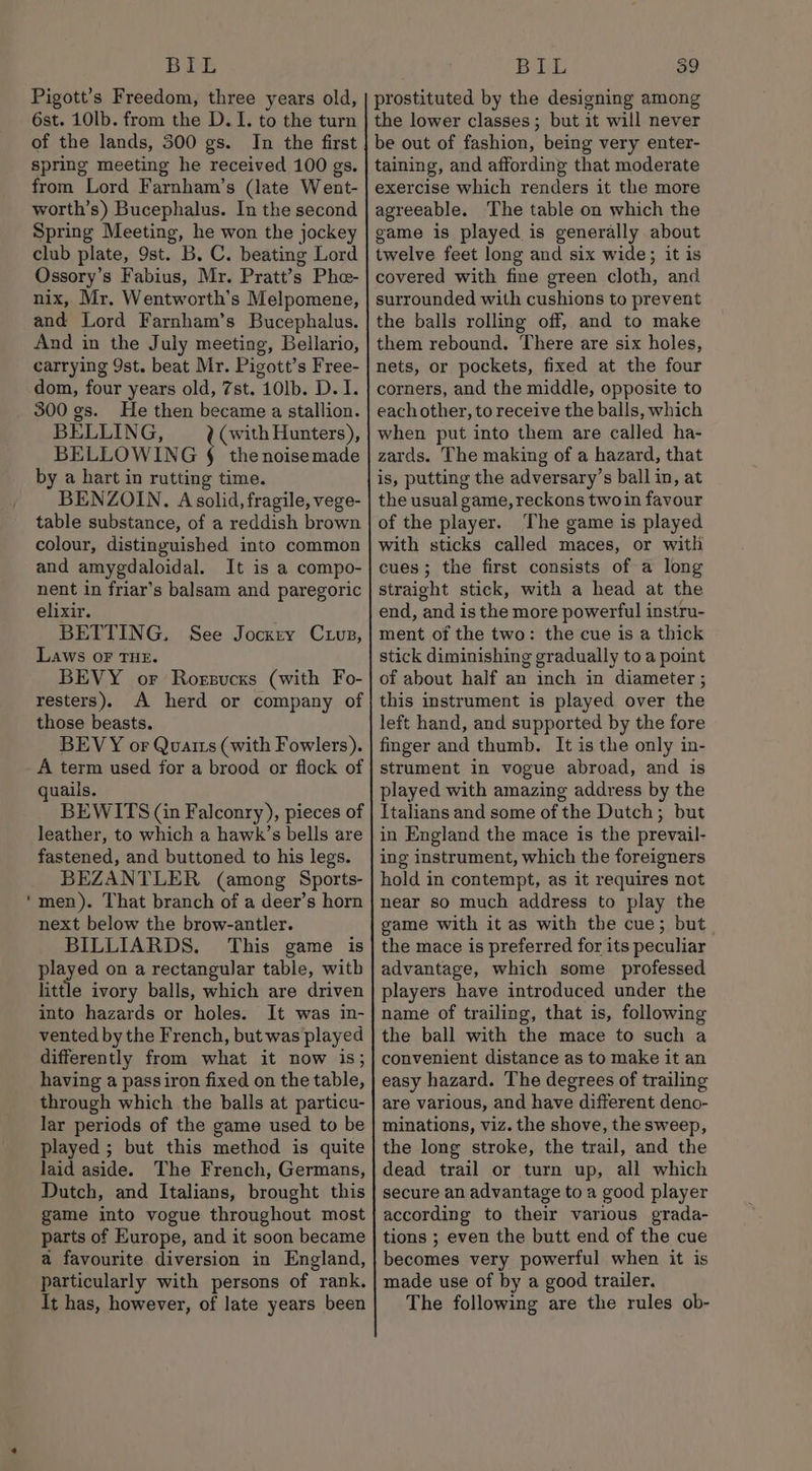 BIL Pigott’s Freedom, three years old, 6st. 10lb. from the D. I. to the turn of the lands, 300 gs. In the first spring meeting he received 100 gs. from Lord Farnham’s (late Went- worth’s) Bucephalus. In the second Spring Meeting, he won the jockey club plate, 9st. B, C. beating Lord Ossory’s Fabius, Mr. Pratt’s Phe- nix, Mr, Wentworth’s Melpomene, and Lord Farnham’s Bucephalus. And in the July meeting, Bellario, carrying 9st. beat Mr. Pigott’s Free- dom, four years old, 7st. 10lb. D. I. 300 gs. He then became a stallion. BELLING, ¢Cwith Hunters), BELLOWING § the noisemade by a hart in rutting time. BENZOIN. A solid, fragile, vege- table substance, of a reddish brown colour, distinguished into common and amygdaloidal. It is a compo- nent in friar’s balsam and paregoric elixir. BETTING. See Jockey Cuuvz, Laws oF THE. BEVY or Roegsucss (with Fo- resters), A herd or company of those beasts. BEVY or Quatts (with Fowlers). A term used for a brood or flock of quails. BEWITS (in Falconry), pieces of leather, to which a hawk’s bells are fastened, and buttoned to his legs. BEZANTLER (among Sports- men). That branch of a deer’s horn next below the brow-antler. BILLIARDS. This game is played on a rectangular table, with little ivory balls, which are driven into hazards or holes. It was in- vented by the French, but was played differently from what it now is; having a passiron fixed on the table, through which the balls at particu- lar periods of the game used to be played ; but this method is quite laid aside. The French, Germans, Dutch, and Italians, brought this game into vogue throughout most parts of Europe, and it soon became a favourite diversion in England, particularly with persons of rank, It has, however, of late years been BIL 39 prostituted by the designing among the lower classes; but it will never be out of fashion, being very enter- taining, and affording that moderate exercise which renders it the more agreeable. ‘The table on which the game is played is generally about twelve feet long and six wide; it is covered with fine green cloth, and surrounded with cushions to prevent the balls rolling off, and to make them rebound. There are six holes, nets, or pockets, fixed at the four corners, and the middle, opposite to eachother, to receive the balls, which when put into them are called ha- zards. The making of a hazard, that is, putting the adversary’s ball in, at the usual game, reckons twoin favour of the player. The game is played with sticks called maces, or with cues; the first consists of a long straight stick, with a head at the end, and is the more powerful instru- ment of the two: the cue is a thick stick diminishing gradually to a point of about half an inch in diameter; this instrument is played over the left hand, and supported by the fore finger and thumb. It is the only in- strument in vogue abroad, and is played with amazing address by the Italians and some of the Dutch; but in England the mace is the prevail- ing instrument, which the foreigners hold in contempt, as it requires not near so much address to play the game with it as with the cue; but the mace is preferred for its peculiar advantage, which some professed players have introduced under the name of trailing, that is, following the ball with the mace to such a convenient distance as to make it an easy hazard. The degrees of trailing are various, and have different deno- minations, viz. the shove, the sweep, the long stroke, the trail, and the dead trail or turn up, all which secure an advantage to a good player according to their various grada- tions ; even the butt end of the cue becomes very powerful when it is made use of by a good trailer. The following are the rules ob-