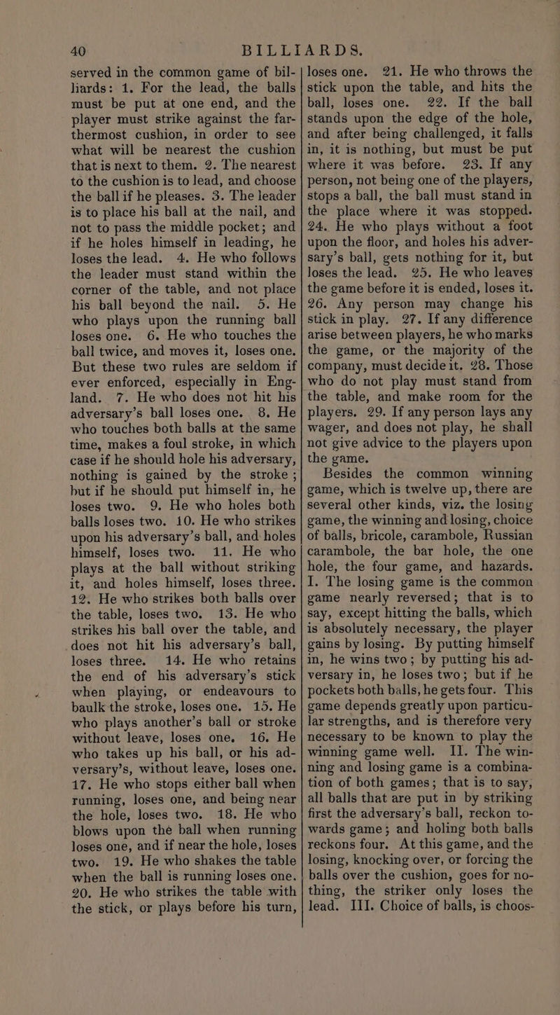 served in the common game of bil- liards: 1. For the lead, the balls must be put at one end, and the player must strike against the far- thermost cushion, in order to see what will be nearest the cushion that is next tothem. 2. The nearest to the cushion is to lead, and choose the ball if he pleases. 3. The leader is to place his ball at the nail, and not to pass the middle pocket; and if he holes himself in leading, he loses the lead. 4. He who follows the leader must stand within the corner of the table, and not place his ball beyond the nail. 5. He who plays upon the running ball loses one. 6. He who touches the ball twice, and moves it, loses one. But these two rules are seldom if ever enforced, especially in Eng- land. 7. He who does not hit his adversary’s ball loses one. 8. He who touches both balls at the same time, makes a foul stroke, in which case if he should hole his adversary, nothing is gained by the stroke ; but if he should put himself in, he loses two. 9. He who holes both balls loses two. 10. He who strikes upon his adversary’s ball, and holes himself, loses two. 11. He who plays at the ball without striking it, and holes himself, loses three. 12. He who strikes both balls over the table, loses two. 13. He who strikes his ball over the table, and does not hit his adversary’s ball, loses three. 14. He who retains the end of his adversary’s stick when playing, or endeavours to baulk the stroke, loses one. 15. He who plays another’s ball or stroke without leave, loses one. 16. He who takes up his ball, or his ad- versary’s, without leave, loses one. 17. He who stops either ball when running, loses one, and being near the hole, loses two. 18. He who blows upon the ball when running loses one, and if near the hole, loses two. 19. He who shakes the table when the ball is running loses one. 20. He who strikes the table with loses one. 21. He who throws the stick upon the table, and hits the ball, loses one. 22. If the ball stands upon the edge of the hole, and after being challenged, it falls in, it is nothing, but must be put where it was before. 23. If any person, not being one of the players, stops a ball, the ball must stand in the place where it was stopped. 24. He who plays without a foot upon the floor, and holes his adver- sary’s ball, gets nothing for it, but loses the lead. 25. He who leaves the game before it is ended, loses it. 26. Any person may change his stick in play. 27. If any difference arise between players, he who marks the game, or the majority of the company, must decide it. 28. Those who do not play must stand from players. 29. If any person lays any wager, and does not play, he shall not give advice to the players upon the game. Besides the common winning game, which is twelve up, there are several other kinds, viz. the losing game, the winning and losing, choice of balls, bricole, carambole, Russian carambole, the bar hole, the one hole, the four game, and hazards. I. The losing game is the common game nearly reversed; that is to say, except hitting the balls, which is absolutely necessary, the player gains by losing. By putting himself in, he wins two; by putting his ad- versary in, he loses two; but if he pockets both balls, he gets four. This game depends greatly upon particu- lar strengths, and is therefore very necessary to be known to play the winning game well. Il. The win- ning and losing game is a combina- tion of both games; that is to say, all balls that are put in by striking first the adversary’s ball, reckon to- wards game; and holing both balls reckons four. At this game, and the losing, knocking over, or forcing the balls over the cushion, goes for no- thing, the striker only loses the