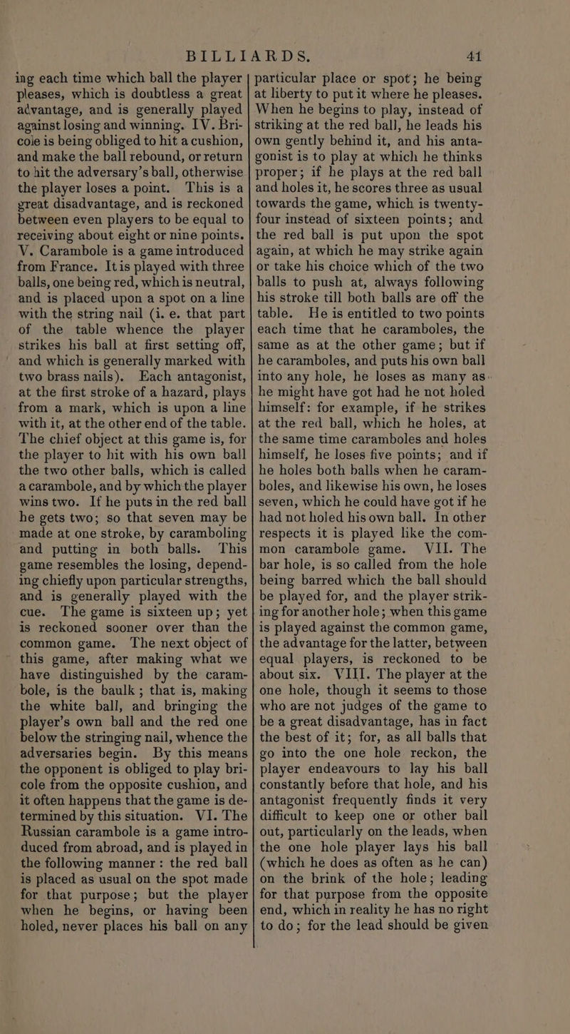 ing each time which ball the player pleases, which is doubtless a great advantage, and is generally played against losing and winning. IV. Bri- cole is being obliged to hit acushion, and make the ball rebound, or return to hit the adversary’s ball, otherwise the player loses a point. This is a great disadvantage, and is reckoned between even players to be equal to receiving about eight or nine points. V. Carambole is a game introduced from France. Itis played with three balls, one being red, which is neutral, and is placed upon a spot on a line with the string nail (i. e. that part of the table whence the player strikes his ball at first setting off, _ and which is generally marked with two brass nails). Each antagonist, at the first stroke of a hazard, plays from a mark, which is upon a line with it, at the other end of the table. The chief object at this game is, for the player to hit with his own ball the two other balls, which is called acarambole, and by which the player wins two. If he puts in the red ball he gets two; so that seven may be made at one stroke, by caramboling and putting in both balls. This game resembles the losing, depend- ing chiefly upon particular strengths, and is generally played with the cue. The game is sixteen up; yet is reckoned sooner over than the common game. The next object of this game, after making what we have distinguished by the caram- bole, is the baulk ; that is, making the white ball, and bringing the player’s own ball and the red one below the stringing nail, whence the adversaries begin. By this means the opponent is obliged to play bri- cole from the opposite cushion, and it often happens that the game is de- termined by this situation. VI. The Russian carambole is a game intro- duced from abroad, and is played in the following manner: the red ball is placed as usual on the spot made for that purpose; but the player when he begins, or having been holed, never places his ball on any 41 particular place or spot; he being at liberty to put it where he pleases. When he begins to play, instead of striking at the red ball, he leads his own gently behind it, and his anta- gonist is to play at which he thinks proper; if he plays at the red ball and holes it, he scores three as usual towards the game, which is twenty- four instead of sixteen points; and the red ball is put upon the spot again, at which he may strike again or take his choice which of the two balls to push at, always following his stroke till both balls are off the table. He is entitled to two points each time that he caramboles, the same as at the other game; but if he caramboles, and puts his own ball into any hole, he loses as many as: he might have got had he not holed himself: for example, if he strikes at the red ball, which he holes, at the same time caramboles and holes himself, he loses five points; and if he holes both balls when he caram- boles, and likewise his own, he loses seven, which he could have got if he had not holed his own ball. In other respects it is played like the com- mon carambole game. VII. The bar hole, is so called from the hole being barred which the ball should be played for, and the player strik- ing for another hole; when this game is played against the common game, the advantage for the latter, between equal players, is reckoned to be about six. VIII. The player at the one hole, though it seems to those who are not judges of the game to be a great disadvantage, has in fact the best of it; for, as all balls that go into the one hole reckon, the player endeavours to lay his ball constantly before that hole, and his antagonist frequently finds it very difficult to keep one or other ball out, particularly on the leads, when the one hole player lays his ball (which he does as often as he can) on the brink of the hole; leading for that purpose from the opposite end, which in reality he has no right to do; for the lead should be given