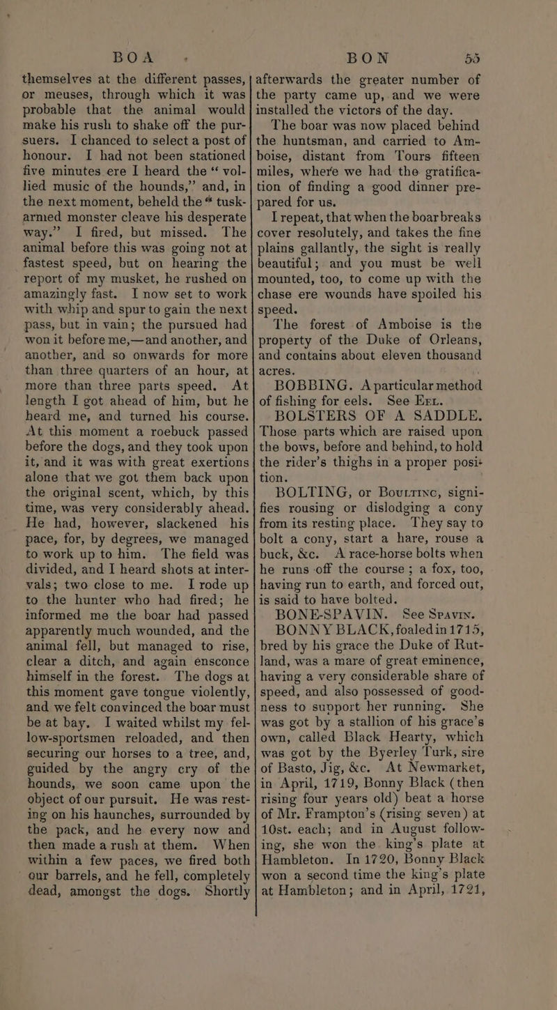 themselves at the different passes, or meuses, through which it was probable that the animal would make his rush to shake off the pur- suers. I chanced to select a post of honour. I had not been stationed five minutes ere I heard the “ vol- lied music of the hounds,’ and, in the next moment, beheld the “ tusk- armed monster cleave his desperate way.’ I fired, but missed. The animal before this was going not at fastest speed, but on hearing the report of my musket, he rushed on amazingly fast. I now set to work with whip and spur to gain the next pass, but in vain; the pursued had won it before me,—and another, and another, and so onwards for more than three quarters of an hour, at more than three parts speed. At length I got ahead of him, but he heard me, and turned his course. At this moment a roebuck passed before the dogs, and they took upon it, and it was with great exertions alone that we got them back upon the original scent, which, by this time, was very considerably ahead. He had, however, slackened his pace, for, by degrees, we managed to work up to him. The field was divided, and I heard shots at inter- vals; two close to me. I rode up to the hunter who had fired; he informed me the boar had passed apparently much wounded, and the animal fell, but managed to rise, clear a ditch, and again ensconce himself in the forest. The dogs at this moment gave tongue violently, and we felt convinced the boar must be at bay. I waited whilst my fel- low-sportsmen reloaded, and then securing our horses to a tree, and, guided by the angry cry of the hounds, we soon came upon the object of our pursuit. He was rest- ing on his haunches, surrounded by the pack, and he every now and then made arush at them. When within a few paces, we fired both our barrels, and he fell, completely dead, amongst the dogs. Shortly afterwards the greater number of the party came up, and we were installed the victors of the day. The boar was now placed behind the huntsman, and carried to Am- boise, distant from Tours fifteen miles, where we had the gratifica- tion of finding a good dinner pre- pared for us. I repeat, that when the boarbreaks cover resolutely, and takes the fine plains gallantly, the sight is really beautiful; and you must be well mounted, too, to come up with the chase ere wounds have spoiled his speed. The forest of Amboise is the property of the Duke of Orleans, and contains about eleven thousand acres. | BOBBING. A particular method of fishing for eels. See Kerr. BOLSTERS OF A SADDLE. Those parts which are raised upon the bows, before and behind, to hold the rider’s thighs in a proper posi+ tion. BOLTING, or Bovtrtve, signi- fies rousing or dislodging a cony from its resting place. They say to bolt a cony, start a hare, rouse a buck, &amp;c. A race-horse bolts when he runs off the course ; a fox, too, having run to earth, and forced out, is said to have bolted. BONE-SPAVIN. See Spavin. BONNY BLACK, foaledin 1715, bred by his grace the Duke of Rut- land, was a mare of great eminence, having a very considerable share of speed, and also possessed of good- ness to support her running. She was got by a stallion of his grace’s own, called Black Hearty, which was got by the Byerley Turk, sire of Basto, Jig, &amp;c. At Newmarket, in April, 1719, Bonny Black (then rising four years old) beat a horse of Mr. Frampton’s (rising seven) at 10st. each; and in August follow- ing, she won the. king’s plate at Hambleton. In 1720, Bonny Black won a second time the king’s plate at Hambleton; and in April, 1721,