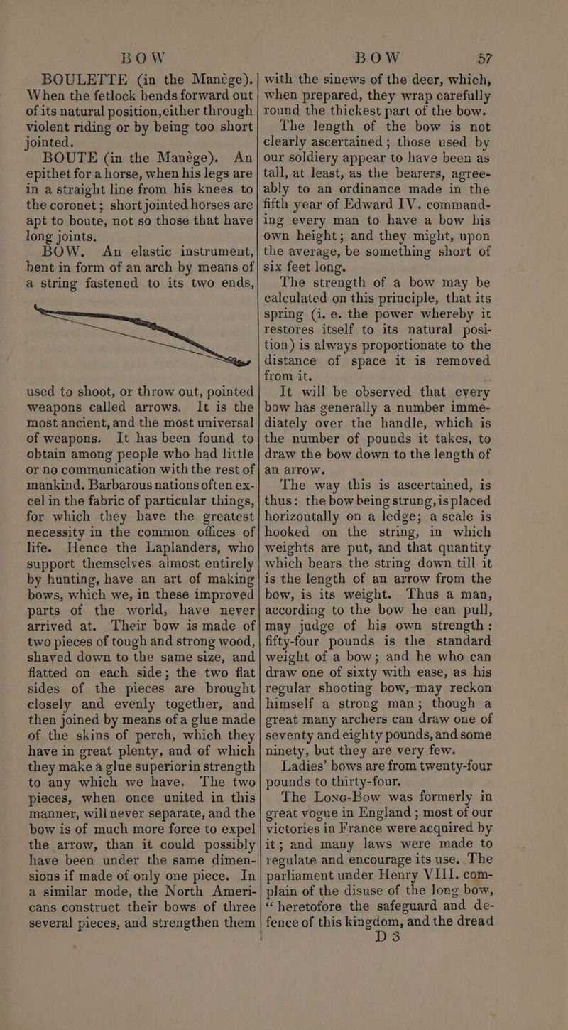 BOULETTE (in the Manége). When the fetlock bends forward out of its natural position, either through violent riding or by being too short jointed. BOUTE (in the Manége). An epithet for a horse, when his legs are in a straight line from his knees to the coronet ; short jointed horses are apt to boute, not so those that have long joints. BOW. An elastic instrument, bent in form of an arch by means of a string fastened to its two ends, used to shoot, or throw out, pointed weapons called arrows. It is the most ancient, and the most universal of weapons. It has been found to obtain among people who had little or no communication with the rest of mankind. Barbarous nations often ex- cel in the fabric of particular things, for which they have the greatest necessity in the common offices of life. Hence the Laplanders, who support themselves almost entirely by hunting, have an art of making bows, which we, in these improved parts of the world, have never arrived at. Their bow is made of two pieces of tough and strong wood, shaved down to the same size, and flatted on each side; the two flat sides of the pieces are brought closely and evenly together, and then joined by means of a glue made of the skins of perch, which they have in great plenty, and of which they make a glue superiorin strength to any which we have. The two pieces, when once united in this manner, will never separate, and the bow is of much more force to expel the arrow, than it could possibly have been under the same dimen- sions if made of only one piece. In a similar mode, the North Ameri- cans construct their bows of three several pieces, and strengthen them with the sinews of the deer, which, when prepared, they wrap carefully round the thickest part of the bow. The length of the bow is not clearly ascertained ; those used by our soldiery appear to have been as tall, at least, as the bearers, agree- ably to an ordinance made in the fifth year of Edward IV. command- ing every man to have a bow his own height; and they might, upon the average, be something short of six feet long. The strength of a bow may be calculated on this principle, that its spring (i, e. the power whereby it restores itself to its natural posi- tion) is always proportionate to the distance of space it is removed from it. It will be observed that every bow has generally a number imme- diately over the handle, which is the number of pounds it takes, to draw the bow down to the length of an arrow. The way this is ascertained, is thus: the bow being strung, is placed horizontally on a ledge; a scale is hooked on the string, in which weights are put, and that quantity which bears the string down till it is the length of an arrow from the bow, is its weight. Thus a man, according to the bow he can pull, may judge of his own strength: fifty-four pounds is the standard weight of a bow; and he who can draw one of sixty with ease, as his regular shooting bow,-may reckon himself a strong man; though a great many archers can draw one of seventy and eighty pounds, and some ninety, but they are very few. Ladies’ bows are from twenty-four pounds to thirty-four. The Lonc-Bow was formerly in great vogue in England ; most of our victories in France were acquired by it; and many laws were made to regulate and encourage its use. The parliament under Henry VIII. com- plain of the disuse of the long bow, “heretofore the safeguard and de- fence of this kingdom, and the dread D3