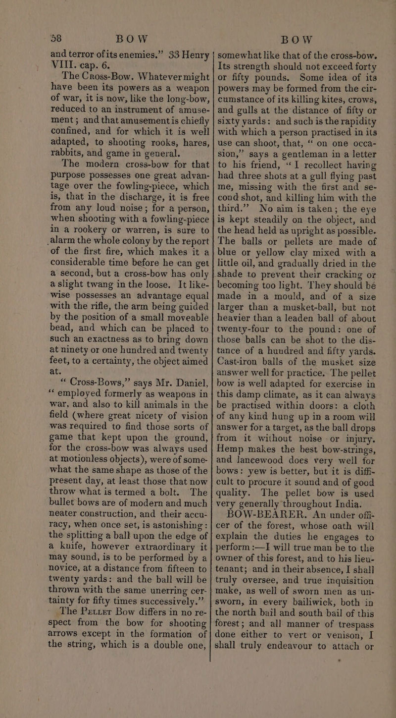 bP VIII. cap. 6. The Cross-Bow. Whatever might have been its powers as a weapon of war, it is now, like the long-bow, reduced to an instrument of amuse- ment ; and that amusement is chiefly confined, and for which it is well adapted, to shooting rooks, hares, rabbits, and game in general. The modern cross-bow for that purpose possesses one great advan- tage over the fowling-piece, which is, that in the discharge, it is free from any loud noise; for a person, when shooting with a fowling-piece in a rookery or warren, is sure to _alarm the whole colony by the report of the first fire, which makes it a considerable time before he can get a second, but a cross-bow has only a slight twang in the loose. It like- wise possesses an advantage equal with the rifle, the arm being guided by the position of a small moveable bead, and which can be placed to such an exactness as to bring down at ninety or one hundred and twenty feet, to a certainty, the object aimed at. “ Cross-Bows,”’ says Mr. Daniel, ‘‘ employed formerly as weapons in war, and also to kill animals in the field (where great nicety of vision was required to find those sorts of game that kept upon the ground, for the cross-bow was always used at motionless objects), were of some- what the same shape as those of the present day, at least those that now throw what is termed a bolt. The bullet bows are of modern and much neater construction, and their accu- racy, when once set, is astonishing : the splitting a ball upon the edge of a knife, however extraordinary it may sound, is to be performed by a novice, at a distance from fifteen to twenty yards: and the ball will be thrown with the same unerring cer- tainty for fifty times successively.” The Petier Bow differs in no re- spect from the bow for shooting arrows except in the formation of the string, which is a double one, somewhat like that of the cross-bow. Its strength should not exceed forty or fifty pounds. Some idea of its powers may be formed from the cir- cumstance of its killing kites, crows, and gulls at the distance of fifty or sixty yards: and such is the rapidity with which a person practised in its use can shoot, that, ‘‘ on one occa- sion,” says a gentleman in a letter to his friend, “I recollect having had three shots at a gull flying past me, missing with the first and se- cond shot, and killing him with the third.” No aim is taken; the eye is kept steadily on the object, and the head held as upright as possible. The balls or pellets are made of blue or yellow clay mixed with a little oil, and gradually dried in the becoming too light. ‘They should bé made in a mould, and of a size larger than a musket-ball, but not heavier than a leaden ball of about twenty-four to the pound: one of those balls can be shot to the dis- tance of a huudred and fifty yards. Cast-iron balls of the musket size answer well for practice. The pellet bow is well adapted for exercise in this damp climate, as it can always be practised within doors: a cloth of any kind hung up in a room will answer for a target, as the ball drops from it without noise or injury. Hemp makes the best bow-strings, bows: yew is better, but it is diffi- cult to procure it sound and of good quality. The pellet bow is used BOW-BEARER. An under offi- cer of the forest, whose oath will owner of this forest, and to his lieu- tenant; and in their absence, I shall truly oversee, and true inquisition the north bail and south bail of this forest ; and all manner of trespass done either to vert or venison, I shall truly endeavour to attach or