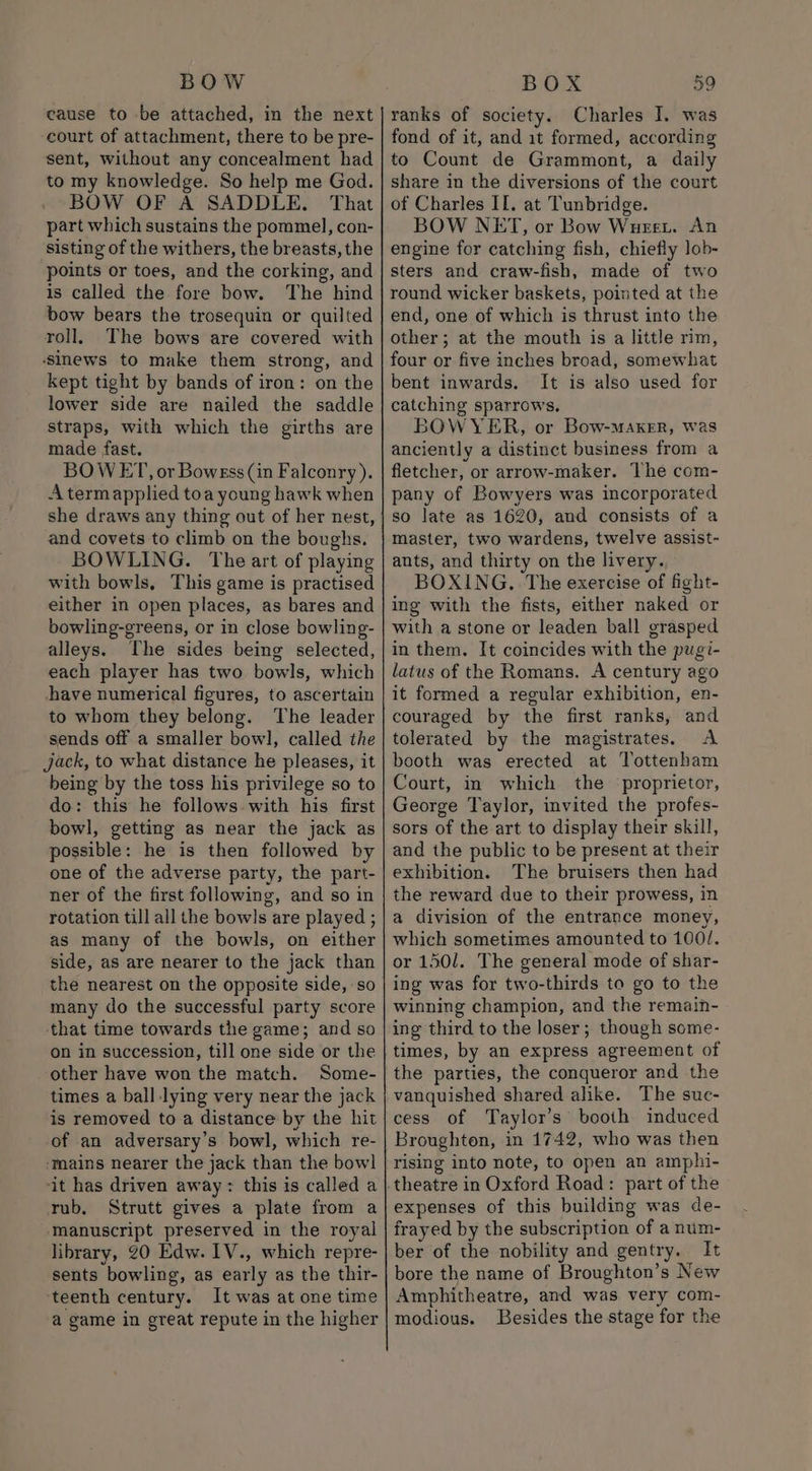 cause to be attached, in the next court of attachment, there to be pre- sent, without any concealment had to my knowledge. So help me God. BOW OF A SADDLE. That part which sustains the pommel, con- sisting of the withers, the breasts, the points or toes, and the corking, and is called the fore bow. The hind bow bears the trosequin or quilted roll, The bows are covered with ‘sinews to make them strong, and kept tight by bands of iron: on the lower side are nailed the saddle straps, with which the girths are made fast. BOWET, or Bowess (in Falconry). Aterm applied toa young hawk when she draws any thing out of her nest, and covets to climb on the boughs. BOWLING. The art of playing with bowls, This game is practised either in open places, as bares and bowling-greens, or in close bowling- alleys. The sides being selected, each player has two bowls, which have numerical figures, to ascertain to whom they belong. The leader sends off a smaller bowl, called the jack, to what distance he pleases, it being by the toss his privilege so to do: this he follows with his first bowl, getting as near the jack as possible: he is then followed by one of the adverse party, the part- ner of the first following, and so in rotation till all the bowls are played ; as many of the bowls, on either side, as are nearer to the jack than the nearest on the opposite side, so many do the successful party score that time towards the game; and so on in succession, till one side or the other have won the match. Some- times a ball lying very near the jack is removed to a distance by the hit of an adversary’s bowl, which re- ‘mains nearer the jack than the bowl it has driven away: this is called a rub, Strutt gives a plate from a manuscript preserved in the royal library, 20 Edw. IV., which repre- sents bowling, as early as the thir- teenth century. It was at one time a game in great repute in the higher ranks of society. Charles I. was fond of it, and 1t formed, according to Count de Grammont, a daily share in the diversions of the court of Charles II. at Tunbridge. BOW NET, or Bow Wurst. An engine for catching fish, chiefly lob- sters and craw-fish, made of two round wicker baskets, pointed at the end, one of which is thrust into the other; at the mouth is a little rim, four or five inches broad, somewhat bent inwards. It is also used for catching sparrows. BOWYER, or Bow-MAKER, Was anciently a distinct business from a fletcher, or arrow-maker. The com- pany of Bowyers was incorporated so late as 1620, and consists of a master, two wardens, twelve assist- ants, and thirty on the livery. BOXING. The exercise of fight- ing with the fists, either naked or with a stone or leaden ball grasped in them. It coincides with the pugi- latus of the Romans. A century ago it formed a regular exhibition, en- couraged by the first ranks, and tolerated by the magistrates. A booth was erected at Tottenham Court, in which the ‘proprietor, George Taylor, invited the profes- sors of the art to display their skill, and the public to be present at their exhibition. The bruisers then had the reward due to their prowess, in a division of the entrance money, which sometimes amounted to 100/. or 1501. The general mode of shar- ing was for two-thirds to go to the winning champion, and the remain- ing third to the loser; though some- times, by an express agreement of the parties, the conqueror and the vanquished shared alike. The suc- cess of Taylor's booth induced Broughton, in 1742, who was then rising into note, to open an amphi- theatre in Oxford Road: part of the expenses of this building was de- frayed by the subscription of a num- ber of the nobility and gentry. It bore the name of Broughton’s New Amphitheatre, and was very com- modious. Besides the stage for the
