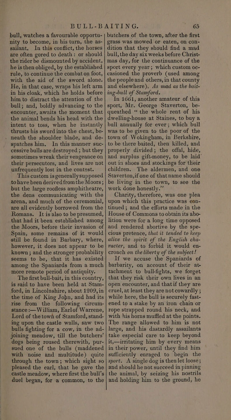 bull, watches a favourable opportu- nity to become, in his turn, the as- sailant. In this conflict, the horses are often gored to death: or should the rider be dismounted by accident, he is then obliged, by the established rule, to continue the combat on foot, with the aid of the sword alone. He, in that case, wraps his left arm in his cloak, which he holds before him to distract the attention of the bull; and, boldly advancing to the encounter, awaits the moment that the animal bends his head with the intent to toss, when he instantly thrusts his sword into the chest, be- neath the shoulder blade, and de- spatches him, In this manner suc- cessive bulls are destroyed ; but they sometimes wreak their vengeance on their persecutors, and lives are not unfrequently lost in the contest. This custom is generallysupposed to have been derived from the Moors ; but the large roofless amphitheatre, the dens communicating with the arena, and much of the ceremonial, are all evidently borrowed from the Romans. It is also to be presumed, that had it been established among the Moors, before their invasion of Spain, some remains of it would still be found in Barbary, where, however, it does not appear to be known ; and the stronger probability seems to be, that it has existed among the Spaniards from a much more remote period of antiquity. The first bull-bait, in this country, is said to have been held at Stam- ford, in Lincolnshire, about 1209, in the time of King Jobn, and had its rise from the following circum- stance :— William, Earlof Warrene, Lord of the town of Stamford, stand- ing upon the castle walls, saw two bulls fighting for a cow, in the ad- joining meadow, till the butchers’ dogs being roused therewith, pur- sued one of the bulls (maddened with noise and multitude) quite through the town; which sight so pleased the earl, that he gave the castle meadow, where first the bull’s duel began, for a common, to the 65 butchers of the town, after the first grass was mowed or eaten, on con- dition that they should find a mad buil, the day six weeks before Christ- mas day, for the continuance of the sport every year; which custom oc- casioned the proverb (used among the people and others, in that county and elsewhere), As mad as the bait- ing-bull of Stamford. In 1661, another amateur of this sport, Mr. George Staverton, be- queathed “the whole rent of his dwelling-house at Staines, to buy a bull annually for ever; which bull was to be given to the poor of the town of Wokingham, in Berkshire, to be there baited, then killed, and properly divided; the offal, hide, and surplus gift-money, to be laid’ out in shoes and stockings for their children. The aldermen, and one Staverton,if one of thatname should be living in the town, to see the work done honestly.” Charity, therefore, was one plea upon which this practice was con- tinued ; and the efforts made in the House of Commons to obtain its abo- lition were for a long time opposed and rendered abortive by the spe- cious pretence, that it tended to keep alive the spirit of the English cha- racter, and to forbid it would en- croach on the liberty of the subject! If we accuse the Spaniards of barbarity, on account of their at- tachment to bull-fights, we forget that they risk their own lives in an open encounter, and thatif they are cruel, at least they are not cowardly ; while here, the bull is securely fast- ened to a stake by an iron chain or rope strapped round his neck, and with his horns muffled at the points. The range allowed to him is not large, and his dastardly assailants take especial care to keep beyond it,—irritating him by every means in their power, until they find him sufficiently enraged to begin the sport. A single dog is then let loose; and should he not succeed in pinning the animal, by seizing his nostrils and holding him to the ground, he