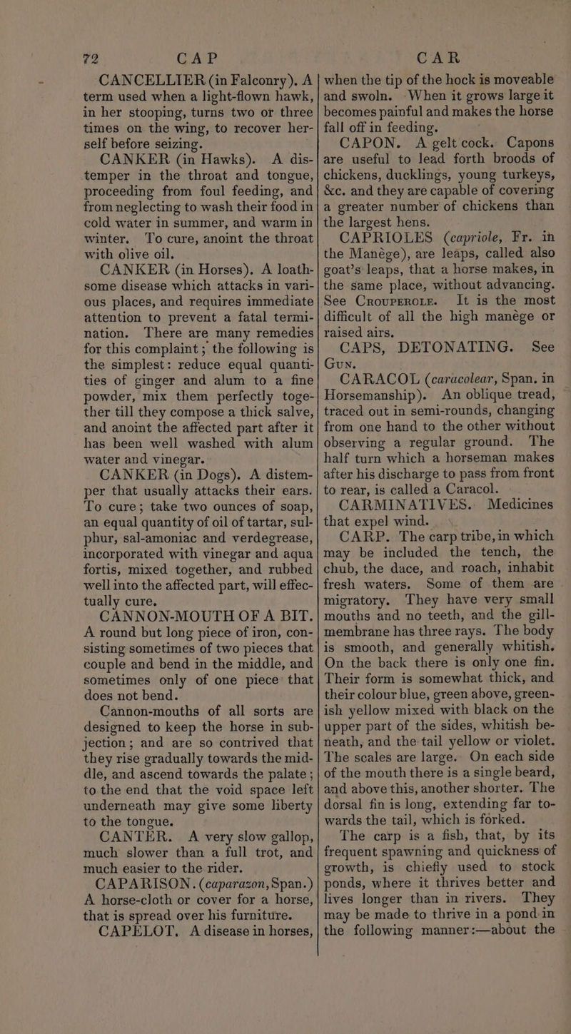 VAP CANCELLIER (in Falconry). A term used when a light-flown hawk, in her stooping, turns two or three times on the wing, to recover her- self before seizing. CANKER (in Hawks). &lt;A dis- temper in the throat and tongue, proceeding from foul feeding, and from neglecting to wash their food in cold water in summer, and warm in winter. To cure, anoint the throat with olive oil. CANKER (in Horses). A loath- some disease which attacks in vari- ous places, and requires immediate attention to prevent a fatal termi- nation. There are many remedies for this complaint ; the following is the simplest: reduce equal quanti- ties of ginger and alum to a fine powder, mix them perfectly toge- ther till they compose a thick salve, and anoint the affected part after it has been well washed with alum water and vinegar. CANKER (in Dogs). A distem- per that usually attacks their ears. To cure; take two ounces of soap, an equal quantity of oil of tartar, sul- phur, sal-amoniac and verdegrease, incorporated with vinegar and aqua fortis, mixed together, and rubbed well into the affected part, will effec- tually cure, CANNON-MOUTH OF A BIT. A round but long piece of iron, con- sisting sometimes of two pieces that couple and bend in the middle, and sometimes only of one piece: that does not bend. Cannon-mouths of all sorts are designed to keep the horse in sub- jection; and are so contrived that they rise gradually towards the mid- dle, and ascend towards the palate ; to the end that the void space left underneath may give some liberty to the tongue. CANTER. A very slow gallop, much slower than a full trot, and much easier to the rider. CAPARISON. (caparazon, Span.) A horse-cloth or cover for a horse, that is spread over his furniture. CAPELOT, A disease in horses, 72 CAR when the tip of the hock is moveable and swoln. When it grows large it becomes painful and makes the horse fall off in feeding. CAPON. A gelt cock. Capons are useful to lead forth broods of chickens, ducklings, young turkeys, &amp;c. and they are capable of covering a greater number of chickens than the largest hens. CAPRIOLES (capriole, Fr. in the Manége), are leaps, called also goat’s leaps, that a horse makes, in the same place, without advancing. See Crouprerorze. It is the most difficult of all the high manége or raised airs. CAPS, DETONATING. Gun. CARACOL (caracolear, Span. in Horsemanship). An oblique tread, ~ traced out in semi-rounds, changing from one hand to the other without observing a regular ground. The half turn which a horseman makes after his discharge to pass from front to rear, is called a Caracol. CARMINATIVES. Medicines that expel wind. CARP. The carp tribe, in which may be included the tench, the chub, the dace, and roach, inhabit fresh waters. Some of them are migratory. They have very small mouths and no teeth, and the gill- membrane has three rays. The body is smooth, and generally whitish. On the back there is only one fin. Their form is somewhat thick, and their colour blue, green above, green- ish yellow mixed with black on the upper part of the sides, whitish be- neath, and the tail yellow or violet. The scales are large.. On each side of the mouth there is a single beard, and above this, another shorter. The dorsal fin is long, extending far to- wards the tail, which is forked. The carp is a fish, that, by its frequent spawning and quickness of growth, is chiefly used to stock ponds, where it thrives better and lives longer than in rivers. They may be made to thrive in a pond. in the following manner:—about the See