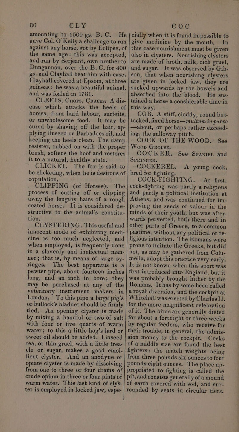 amounting to 1500 gs. B.C. He gave Col. O’Kelly a challenge to run against any horse, got by Eclipse, of the same age: this was accepted, and run by Serjeant, own brother to Dungannon, over the B.C. for 400 gs. and Clayhall beat him with ease. Clayhall covered at Epsom, at three guineas; he was a beautiful animal, and was foaledjin 1781. CLEFTS, Cuoprs, Cracks. A dis- ease which attacks the heels of horses, from hard labour, surfeits, or unwholesome food. It may be cured by shaving off the hair, ap- plying linseed or Barbadoes oil, and keeping the heels clean. The damp resister, rubbed on with the proper brush, softens the hoof and restores it to a natural, healthy state. CLICKET. The fox is said to copulation. CLIPPING (of Horses). The process of cutting off or clipping away the lengthy hairs of a rough coated horse. It is considered de- structive to the animal's constitu- tion. CLYSTERING. This useful and cine is too much neglected, and when employed, is frequently done in a slovenly and ineffectual man- ringes. pewter pipe, about fourteen inches long, and an inch in bore; they may be purchased at any of the veterinary instrument makers in London. To this pipe a large pig’s or bullock’s bladder should be firmly tied. An opening clyster is made by mixing a handful or two of salt with four or five quarts of warm water; to this a little hog’s lard or sweet oil should be added. Linseed tea, or thin gruel, with a little trea- cle or sugar, makes a good emol- lient clyster. And an anodyne or opiate clyster is made by dissolving from one to three or four drams of crude opium in three or four pints of warm water. This Jast kind of clys- ter is employed in locked jaw, espe- cially when it is found impossible to give medicine by the mouth. In also in clysters. Nourishing clysters are made of broth, milk, rich gruel, and sugar. It was observed by Gib- son, that when nourishing clysters are given in locked jaw, they are sucked upwards by the bowels and absorbed into the blood. He sus- tained a horse a considerable time in this way. COB. A stiff, cloddy, round but- tocked, fixed horse—mulitum in parvo —about, or perhaps rather exceed- ing, the galloway pitch. COCK OF THE WOOD. See Woop Grouse. COCKER. See Spanien and SPRINGER. ~COCKEREL. A young cock, bred for fighting. COCK-FIGHTING. At first, cock-fighting was partly a religious and partly a political institution at Athens, and was continued for im- proving the seeds of valour in the minds of their youth, but was after- wards perverted, both there and in other parts of Greece, to a common pastime, without any political or re- ligious intention. The Romans were prone to imitate the Greeks, but did not, as may be gathered from Colu- mella, adopt this practice very early. It is not known when this sport was first introduced into England, but it was probably brought hither by the Romans. It has by some been called a royal diversion, and the cockpit at Whitehall was erected by CharlesII. for the more magnificent celebration of it. The birds are generally dieted for about a fortnight or three weeks by regular feeders, who receive for their trouble, in general, the admis- sion money to the cockpit. Cocks of a middle size are found the best fighters: the match weights being from three pounds six ounces to four pounds eight ounces. The place ap-
