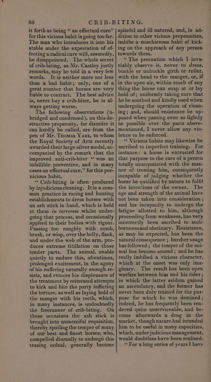 838 it forth as being “ an effectual cure” for this vicious habit is going too far. The man who introduces it into his stable under the expectation of ef- fecting a radical cure will, assuredly, be disappointed. The whole secret of crib-biting, as Mr. Castley justly remarks, may be told in a very few words. It is neither more nor less than a bad |habit; only, one of a great number that horses are very hable to contract. The best advice is, never buy a crib-biter, he is al- ways getting worse. The following observations (a- bridged and condensed), on this de- structive propensity, for disorder it can hardly be called, are from the pen of Mr. Toomas Y are, to whom the Royal Society of Arts recently awarded their large silver medal, ac- companied by the remark that the improved anti-crib-biter ‘was an infallible preventive, and in many cases an effectual cure,” for this per- nicious habit. ‘“‘ Crib-biting is often produced by injudicious cleaning. Itis a com- mon practice in racing and hunting establishments to dress horses with an ash stick in hand, which is held at them in terrorem whilst under- going that process, and occasionally applied to their bodies with rigour. Passing too roughly with comb, brush, or wisp, over the belly, flank, and under the web of the arm, pro- duces extreme titillation on those tender parts. The animal, unable quietly to endure this, oftentimes, prolonged excitement, in the agony of his suffering naturally enough re- sists, and evinces his displeasure of the treatment by reiterated attempts to kick and bite the party inflicting the torture, as well as laying hold of the manger with his teeth, which, in many instances, is undoubtedly the forerunner of crib-biting. On these occasions the ash stick is brought into unmerciful requisition, thereby spoiling the temper of many of our best and finest horses, who, compelled diurnally to undergo this teasing ordeal, generally become spiteful and ill natured, and, in ad- dition to other vicious propensities, imbibe a mischievous habit of kick- ing on the approach of any person towards them. « The precaution which I inva- riably observe is, never to dress, buckle or unbuckle girth or roller, with the head to the manger, or, if in the open air, within reach of any thing the horse can snap at or lay hold of; uniformly taking care that he be soothed and kindly used when undergoing the operation of clean- ing; and, should resistance be op- posed when passing even as lightly as possible over the parts above- mentioned, I never allow any vio- lence to be enforced. ‘« Vicious habits may likewise be ascribed to imperfect training. For instance: a horse is entrusted for that purpose to the care of a person totally unacquainted with the man- ner of treating him, consequently incapable of judging whether the horse be qualified by nature to fulfil the intentions of the owner. The age and strength of the animal have not been taken into consideration ; and his incapacity to undergo the fatigue allotted to him, although proceeding from weakness, has very incorrectly been ascribed to stub- bornnessand obstinacy. Resistance, as may be expected, has been the natural consequence ; harsher usage has followed ; the temper of the ani- mal has become soured ; and he has really imbibed a vicious character, which at the onset was only ima- ginary. The result has been open warfare between him and his rider; in which the latter seldom gained an ascendancy, and the former has never been duly trained for the pur- pose for which he was destined ; indeed, he has frequently been ren- dered quite unserviceable, and be- come afterwards a drug in the market, though nature had intended him to be useful in many capacities, which, under judicious management, would doubtless have been realised. ‘‘ For along series of years I have