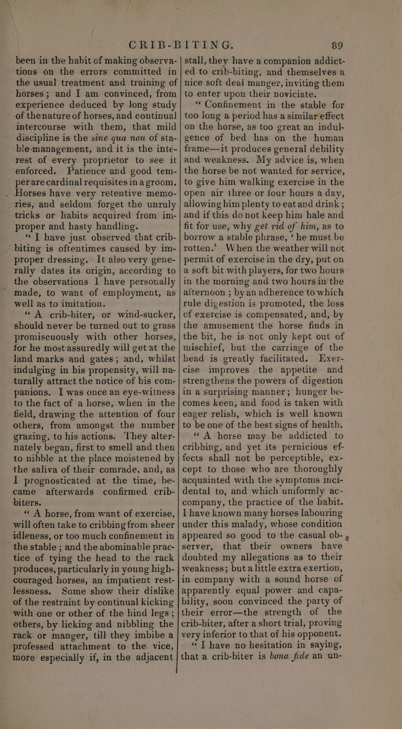 been in the habit of making observa- tions on the errors committed in the usual treatment and training of horses; and I am convinced, from experience deduced by long study of thenature of horses, and continual intercourse with them, that mild discipline is the sine qua non of sta- ble-management, and it is the inte- rest of every proprietor to see it enforced. Patience and good tem- perare cardinal requisites in a groom. . Horses have very retentive memo- ries, and seldom forget the unruly tricks or habits acquired from im- proper and hasty handling. “ T have just observed that crib- _ biting is oftentimes caused by im- proper dressing. It also very gene- rally dates its origin, according to the observations 1 have personally made, to want of employment, as well as to imitation. “ A crib-biter, or wind-sucker, should never be turned out to grass promiscuously with other horses, for he most assuredly will get at the land marks and gates; and, whilst indulging in his propensity, will na- turally attract the notice of his com- panions. I was once an eye-witness to the fact of a horse, when in the field, drawing the attention of four others, from amongst the number grazing, to his actions. ‘They alter- nately began, first to smell and then to nibble at the place moistened by the saliva of their comrade, and, as I prognosticated at the time, be- came afterwards confirmed crib- biters. “A horse, from want of exercise, will often take to cribbing from sheer idleness, or too much confinement in the stable ; and the abominable prac- tice of tying the head to the rack produces, particularly in young high- couraged horses, an impatient rest- lessness. Some show their dislike of the restraint by continual kicking with one or other of the hind legs ; others, by licking and nibbling the rack or manger, till they imbibe a professed attachment to the vice, more especially if, in the adjacent 89 stall, they have a companion addict- ed to crib-biting, and themselves a nice soft deal manger, inviting them to enter upon their noviciate. “‘ Confinement in the stable for too long a period has a similar effect on the horse, as too great an indul- gence of bed has on the human frame—it produces general debility and weakness. My advice is, when the horse be not wanted for service, to give him walking exercise in the open air three or four hours a day, allowing him plenty to eat and drink ; and if this do not keep him hale and fit for use, why get rid of him, as to borrow a stable phrase, ‘ he must be rotten.’ When the weather will not permit of exercise in the dry, put on a soft bit with players, for two hours’ in the morning and two hours in the aiternoon ; by an adherence to which rule digestion is promoted, the loss cf exercise is compensated, and, by the amusement the horse finds in the bit, he is not only kept out of mischief, but the carriage of the head is greatly facilitated. Exer- cise improves the appetite and strengthens the powers of digestion in a surprising manner; hunger be- comes keen, and food is taken with eager relish, which is well known to be one of the best signs of health. “A horse may be addicted to cribbing, and yet its pernicious ef- fects shall not be perceptible, ex- cept to those who are thoroughly acquainted with the symptoms inci- dental to, and which uniformly ac- company, the practice of the habit. I have known many horses labouring under this malady, whose condition appeared so good to the casual ob- , server, that their owners have doubted my allegations as to their weakness; buta little extra exertion, in company with a sound horse of apparently equal power and capa- bility, soon convinced the party of their error—the strength of the crib-biter, after a short trial, proving very inferior to that of his opponent. “T have no hesitation in saying, that a crib-biter is bona fide an un-