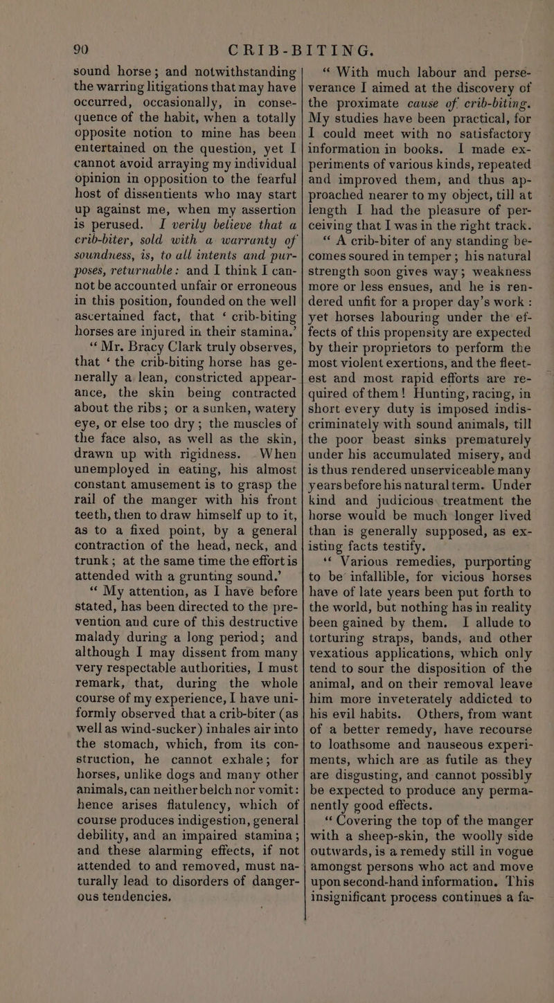 sound horse; and notwithstanding the warring litigations that may have occurred, occasionally, in conse- quence of the habit, when a totally Opposite notion to mine has been entertained on the question, yet I cannot avoid arraying my individual opinion in opposition to the fearful host of dissentients who may start up against me, when my assertion is perused. I verily believe that a soundness, is, to all intents and pur- poses, returnable: and I think I can- not be accounted unfair or erroneous in this position, founded on the well ascertained fact, that ‘ crib-biting horses are injured in their stamina.’ “Mr. Bracy Clark truly observes, that ‘ the crib-biting horse has ge- nerally a lean, constricted appear- ance, the skin being contracted about the ribs; or a sunken, watery eye, or else too dry ; the muscles of the face also, as well as the skin, drawn up with rigidness. When unemployed in eating, his almost constant amusement is to grasp the rail of the manger with his front teeth, then to draw himself up to it, as to a fixed point, by a general contraction of the head, neck, and trunk; at the same time the effortis attended with a grunting sound.’ “« My attention, as I have before stated, has been directed to the pre- vention aud cure of this destructive malady during a long period; and although I may dissent from many very respectable authorities, | must remark, that, during the whole course of my experience, I have uni- formly observed that a crib-biter (as well as wind-sucker) inhales air into the stomach, which, from its con- struction, he cannot exhale; for horses, unlike dogs and many other animals, can neither belch nor vomit: hence arises flatulency, which of course produces indigestion, general debility, and an impaired stamina; and these alarming effects, if not attended to and removed, must na- turally lead to disorders of danger- ous tendencies, “ With much labour and perse- verance I aimed at the discovery of the proximate cause of crib-biting. My studies have been practical, for I could meet with no satisfactory information in books. I made ex- periments of various kinds, repeated and improved them, and thus ap- proached nearer to my object, till at length I had the pleasure of per- ceiving that I was in the right track. “ A crib-biter of any standing be- comes soured in temper ; his natural strength soon gives way; weakness more or less ensues, and he is ren- dered unfit for a proper day’s work : yet horses labouring under the ef- fects of this propensity are expected by their proprietors to perform the most violent exertions, and the fleet- est and most rapid efforts are re- quired of them! Hunting, racing, in short every duty is imposed indis- criminately with sound animals, till the poor beast sinks prematurely under his accumulated misery, and is thus rendered unserviceable many years before his naturalterm. Under kind and judicious: treatment the horse would be much longer lived than is generally supposed, as ex- isting facts testify. ‘« Various remedies, purporting to be infallible, for vicious horses have of late years been put forth to the world, but nothing has in reality been gained by them, I allude to torturing straps, bands, and other vexatious applications, which only tend to sour the disposition of the animal, and on their removal leave him more inveterately addicted to his evil habits. Others, from want of a better remedy, have recourse to loathsome and nauseous experi- ments, which are as futile as they are disgusting, and cannot possibly be expected to produce any perma- nently good effects. ‘‘ Covering the top of the manger with a sheep-skin, the woolly side outwards, is aremedy still in vogue amongst persons who act and move upon second-hand information. This insignificant process continues a fa-