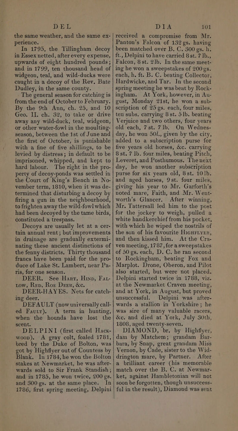 DEL the same weather, and the same ex- perience. In 1795, the Tillingham decoy in Essex netted, after every expense, upwards of eight hundred pounds; and in 1799, ten thousand head of widgeon, teal, and wild-ducks were caught in a decoy of the Rev. Bate Dudley, in the same county. The general season for catching is from the end of October to February. By the 9th Ann, ch. 25, and 10 Geo. II. ch. 32, to take or drive away any wild-duck, teal, widgeon, or other water-fowl in the moulting- season, between the ist of June and the first of October, is punishable with a fine of five shillings, to be levied by distress; in default to be imprisoned, whipped, and kept to hard labour. The right in the pro- perty of decoy-ponds was settled in the Court of King’s Bench in No- vember term, 1810, when it was de- termined that disturbing a decoy by firing a gun in the neighbourhood, to frighten away the wild-fowl which had been decoyed by the tame birds, constituted a trespass. Decoys are usually let at a cer- tain annual rent ; but improvements in drainage are gradually extermi- nating these ancient distinctions of the fenny districts. Thirty thousand francs have been paid for the pro- duce of Lake St. Lambert, near Pa- ris, for one season. DEER. See Hart, Hino, Fat- tow, Rep, Ror Derr, &amp;c. DEER-HAYES. Nets for catch- ing deer. DEFAULT (now universally call- ed Fautr). &lt;A term in hunting, when the hounds have lost the scent. DELPINI (first called Hack- woop). A gray colt, foaled 1781, bred by the Duke of Bolton, was got by Highflyer out of Countess by Blank. In 1784, he won the Bolton stakes at Newmarket, he was after- wards sold to Sir Frank Standish ; and in 1785, he won twice, 200 gs. and 300 gs. at the same place. In 1786, first spring meeting, Delpini DIA 101 received a compromise from Mr. Panton’s Falcon of 132 gs. having been matched over B. C. 300 gs. h. ft., Delpini to have carried 8 st. 7 lb., Falcon, 8st. 2lb. In the same meet- ing he won a sweepstakes of 200 gs. each, h. ft. B. C. beating Collector, Hardwicke, and Tar. In the second spring meeting he was beat by Rock- ingham. At York, however, in Au- gust, Monday 2ist, he won a sub- scription of 25 gs. each, four miles, ten subs, carrying 8 st. 51b. beating Verjuice and two others, four years old each, 7st. 7lb. On Wednes- day, he won 501., given by the city, added to a subscription purse for five years old horses, &amp;c. carrying 8st. 7 lb. four miles, beating Pitch, Leveret, and Posthumous. The next day, he won another subscription purse for six years old, 8st. 10lb. and aged horses, 9st. four miles, giving his year to Mr. Garforth’s noted mare, Faith, and Mr. Went- worth’s Glancer. After winning, Mr. Tattersall led him to the post for the jockey to weigh, pulled a white handkerchief from his pocket, with which he wiped the nostrils of the son of his favourite Hichrryrr, and then kissed him. At the Cra- ven meeting, 1787, for a sweepstakes of 50 gs. each, D. C. he ran second to Rockingham, heating Fox and Marplot. Drone, Oberon, and Pilot also started, but were not placed. Delpini started twice in 1788, viz. at the Newmarket Craven meeting, and at York, in August, but proved unsuccessful. Delpini was after- wards a stallion in Yorkshire; he was sire of many valuable racers, &amp;c. and died at York, July 30th, 1808, aged twenty-seven. DIAMOND, br. by Highflyer, dam by Matchem; grandam Bar- bara, by Snap, great grandam Miss Vernon, by Cade, sister to the Wid- drington mare, by Partner. After a brilliant career (his memorable match over the B. C. at Newmar- ket, against Hambletonian will not soon be forgotten, though unsuccess- ful in the result), Diamond was sent