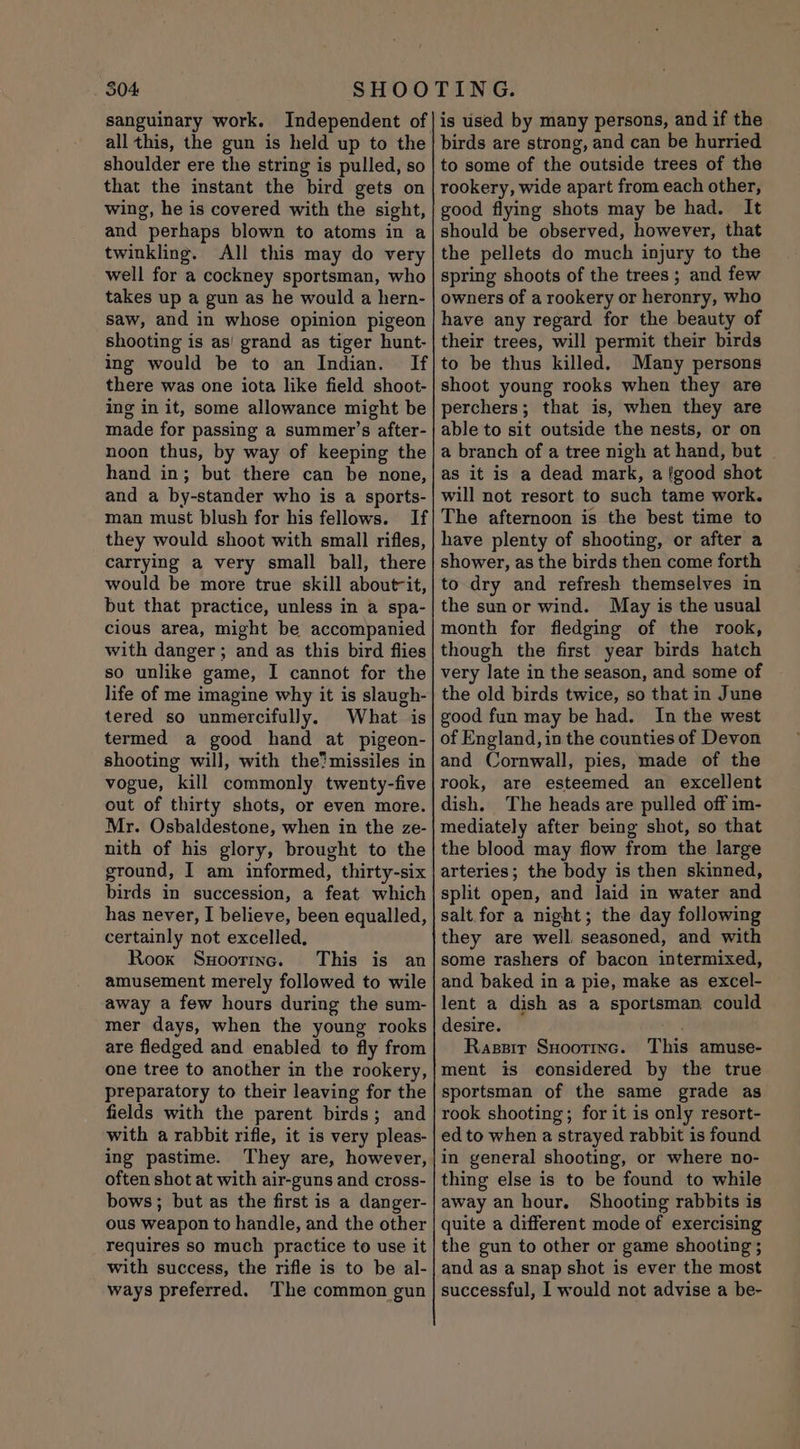 504 sanguinary work. Independent of all this, the gun is held up to the shoulder ere the string is pulled, so that the instant the bird gets on wing, he is covered with the sight, and perhaps blown to atoms in a twinkling. All this may do very well for a cockney sportsman, who takes up a gun as he would a hern- saw, and in whose opinion pigeon shooting is as! grand as tiger hunt- ing would be to an Indian. If there was one iota like field shoot- ing in it, some allowance might be made for passing a summer’s after- noon thus, by way of keeping the hand in; but there can be none, and a by-stander who is a sports- man must blush for his fellows. If they would shoot with small rifles, carrying a very small ball, there would be more true skill about-it, but that practice, unless in a spa- cious area, might be accompanied with danger; and as this bird flies so unlike game, I cannot for the life of me imagine why it is slaugh- tered so unmercifully, What is termed a good hand at pigeon- shooting will, with the? missiles in vogue, kill commonly twenty-five out of thirty shots, or even more. Mr. Osbaldestone, when in the ze- nith of his glory, brought to the ground, I am informed, thirty-six birds in succession, a feat which has never, I believe, been equalled, certainly not excelled, Rook Sxoormnc. This is an amusement merely followed to wile away a few hours during the sum- mer days, when the young rooks are fledged and enabled to fly from one tree to another in the rookery, preparatory to their leaving for the fields with the parent birds; and with a rabbit rifle, it is very pleas- ing pastime. often shot at with air-guns and cross- bows; but as the first is a danger- ous weapon to handle, and the other requires so much practice to use it with success, the rifle is to be al- ways preferred. The common gun is used by many persons, and if the birds are strong, and can be hurried to some of the outside trees of the rookery, wide apart from each other, good flying shots may be had. It should be observed, however, that the pellets do much injury to the spring shoots of the trees; and few owners of a rookery or heronry, who have any regard for the beauty of their trees, will permit their birds to be thus killed. Many persons shoot young rooks when they are perchers; that is, when they are able to sit outside the nests, or on a branch of a tree nigh at hand, but as it is a dead mark, a fgood shot will not resort to such tame work. The afternoon is the best time to have plenty of shooting, or after a shower, as the birds then come forth to dry and refresh themselves in the sun or wind. May is the usual month for fledging of the rook, though the first year birds hatch very late in the season, and some of the old birds twice, so that in June good fun may be had. In the west of England, in the counties of Devon and Cornwall, pies, made of the rook, are esteemed an excellent dish. The heads are pulled off im- mediately after being shot, so that the blood may flow from the large arteries; the body is then skinned, split open, and laid in water and salt for a night; the day following they are well. seasoned, and with some rashers of bacon intermixed, and baked in a pie, make as excel- lent a dish as a sportsman could desire. ak Rassir Suoorrnc. This amuse- ment is considered by the true sportsman of the same grade as rook shooting; for it is only resort- ed to when a strayed rabbit is found in general shooting, or where no- thing else is to be found to while away an hour. Shooting rabbits is quite a different mode of exercising the gun to other or game shooting ; and as a snap shot is ever the most successful, I would not advise a be-