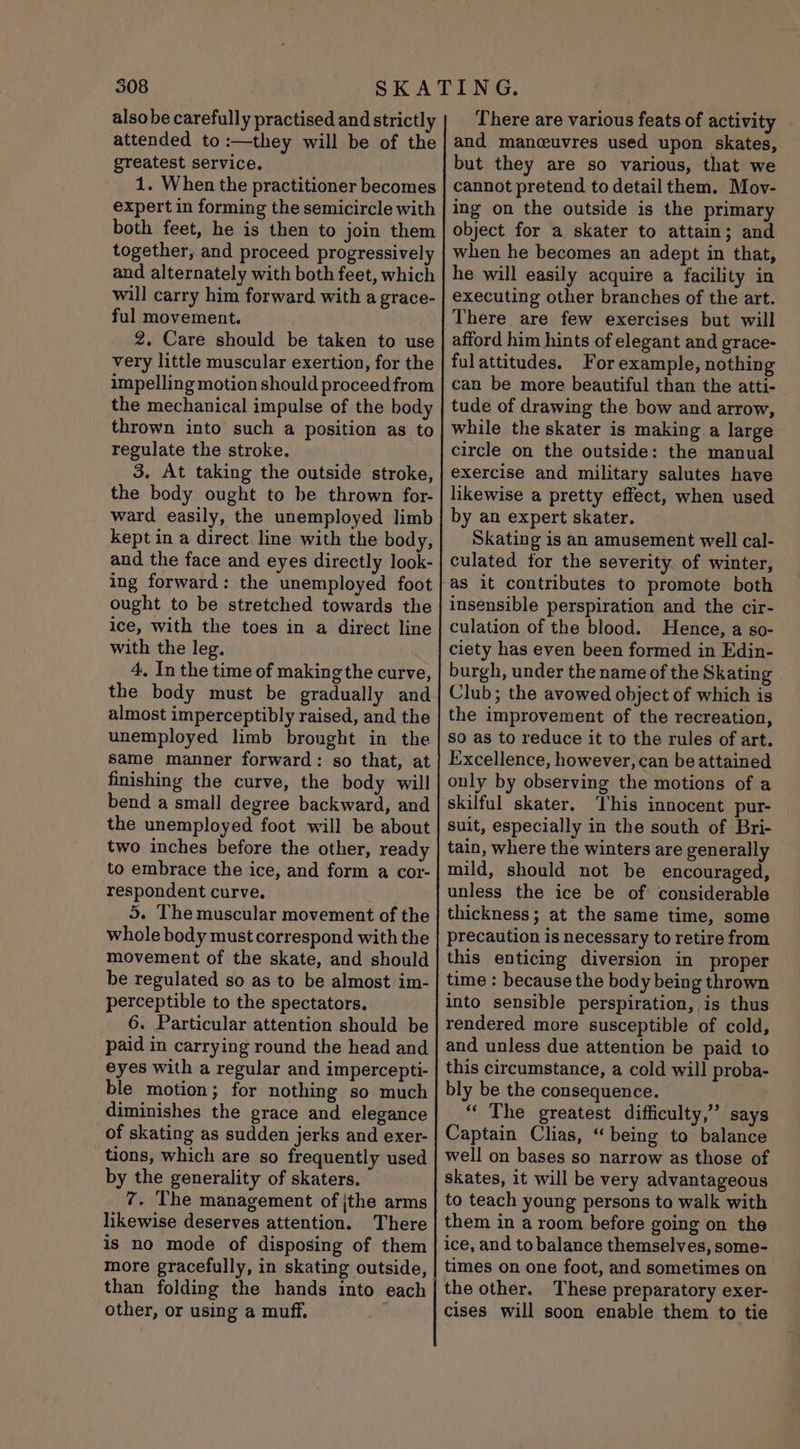 also be carefully practised and strictly attended to :—they will be of the greatest service. 1. When the practitioner becomes expert in forming the semicircle with both feet, he is then to join them together, and proceed progressively and alternately with both feet, which will carry him forward with a grace- ful movement. 2. Care should be taken to use very little muscular exertion, for the impelling motion should proceed from the mechanical impulse of the body thrown into such a position as to regulate the stroke. 3. At taking the outside stroke, the body ought to be thrown for- ward easily, the unemployed limb kept in a direct line with the body, and the face and eyes directly look- ing forward: the unemployed foot ought to be stretched towards the ice, with the toes in a direct line with the leg. 4, In the time of making the curve, the body must be gradually and almost imperceptibly raised, and the unemployed limb brought in the same manner forward: so that, at finishing the curve, the body will bend a small degree backward, and the unemployed foot will be about two inches before the other, ready to embrace the ice, and form a cor- respondent curve. 5. The muscular movement of the whole body must correspond with the movement of the skate, and should be regulated so as to be almost im- perceptible to the spectators. 6. Particular attention should be paid in carrying round the head and eyes with a regular and impercepti- ble motion; for nothing so much diminishes the grace and elegance of skating as sudden jerks and exer- tions, which are so frequently used by the generality of skaters. 7. The management of jthe arms likewise deserves attention. There is no mode of disposing of them more gracefully, in skating outside, than folding the hands into each other, or using a muff. } There are various feats of activity and manceuvres used upon skates, but they are so various, that we cannot pretend to detail them. Mov- ing on the outside is the primary object for a skater to attain; and when he becomes an adept in that, he will easily acquire a facility in executing other branches of the art. There are few exercises but will afford him hints of elegant and grace- fulattitudes, For example, nothing can be more beautiful than the atti- tude of drawing the bow and arrow, while the skater is making a large circle on the outside: the manual exercise and military salutes have likewise a pretty effect, when used by an expert skater. Skating is an amusement well cal- culated for the severity. of winter, insensible perspiration and the cir- culation of the blood. Hence, a so- ciety has even been formed in Edin- burgh, under the name of the Skating Club; the avowed object of which is the improvement of the recreation, so as to reduce it to the rules of art. Excellence, however, can be attained only by observing the motions of a skilful skater. ‘his innocent pur- suit, especially in the south of Bri- tain, where the winters are generally mild, should not be encouraged, unless the ice be of considerable thickness; at the same time, some precaution is necessary to retire from this enticing diversion in proper time : because the body being thrown into sensible perspiration, is thus rendered more susceptible of cold, and unless due attention be paid to this circumstance, a cold will proba- bly be the consequence. “ The greatest difficulty,” says Captain Clias, “being to balance well on bases so narrow as those of skates, it will be very advantageous to teach young persons to walk with them in a room before going on the ice, and to balance themselves, some- times on one foot, and sometimes on the other. These preparatory exer- cises will soon enable them to tie