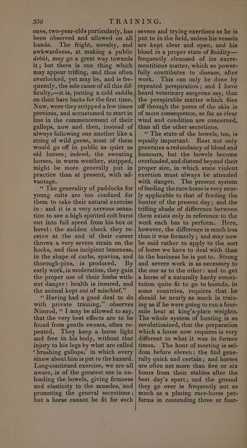 ones, two-year-olds particularly, has been observed and allowed on all hands. The fright, novelty, and awkwardness, at making a public debit, may go a great way towards it; but there is one thing which may appear trifling, and thus often overlooked, yet may be, and is fre- quently, the sole cause of all this dif- ficulty,—it is, putting a cold saddle | on their bare backs for the first time. Now, were they stripped a few times previous, and accustomed to start in line in the commencement of their gallops, now and then, instead of always following one another like a string of wild geese, most of them would go off in public as quiet as old horses; indeed, the sweating horses, in warm weather, stripped, might be more generally put in practice than at present, with ad- vantage. « The generality of paddocks for young colts are too confined for them to take their natural exercise in: and it is a very nervous sensa- tion to see a high spirited colt burst out into full speed from his box or hovel: the sudden check they re- ceive at the end of their career throws a very severe strain on the hocks, and thus incipient lameness, in the shape of curbs, spavins, and thorough-pins, is produced. By early work, in moderation, they gain the proper use of their limbs with- out danger: health is insured, and the animal kept out of mischief.” «‘ Having had a good deal to do with private training,” observes Nimrod, “ I may be allowed to say, that the very best effects are to be found from gentle sweats, often re- peated. They keep a horse light and free in his body, without that injury to his legs by what are called ‘brushing gallops,’ in which every sinew about him is put to the hazard. Long-continued exercise, we are all aware, is of the greatest use in un- loading the bowels, giving firmness and elasticity to the muscles, and promoting the general secretions ; but a horse cannot be fit for such severe and trying exertions as he is put to in the field, unless his vessels are kept clear and open, and his blood in a proper state of fluidity— frequently cleansed of its excre- mentitious matter, which so power- fully contributes to disease, after work. This can only be done by repeated perspiration; and I have heard veterinary surgeons say, that the perspirable matter which flies off through the pores of the skin is of more consequence, as far as clear wind and condition are concerned, than all the other secretions. ‘‘ The state of the bowels, too, is equally important. Rest not only generates aredundancy of blood and humours, but the bowels become overloaded, and distend beyond their proper size, in which state violent with danger. The present system of feeding the race-horseis very near- ly applicable to that of feeding the hunter of the present day; and the trifling shade of difference between them exists only in reference to the work each has to perform. Here, . however, the difference is much less than it was formerly ; and may now be said rather to apply to the sort of horse we have to deal with than to the business he is put to. Strong and severe work is as necessary to the one as to the other: and to get a horse of a naturally hardy consti- tution quite fit to go to hounds, in some countries, requires that he should be nearly as much in train- ing as if he were going to run a four- mile heat at king’s-plate weights. The whole system of hunting is so revolutionized, that the preparation which a horse now requires is very different to what it was in former times. The hour of meeting is sel- dom before eleven; the find gene- rally quick and certain; and horses are often not more than five or six hours from their stables after the best day’s sport; and the ground they go over is frequently not so much as a plating race-horse per- forms in contending three or four-