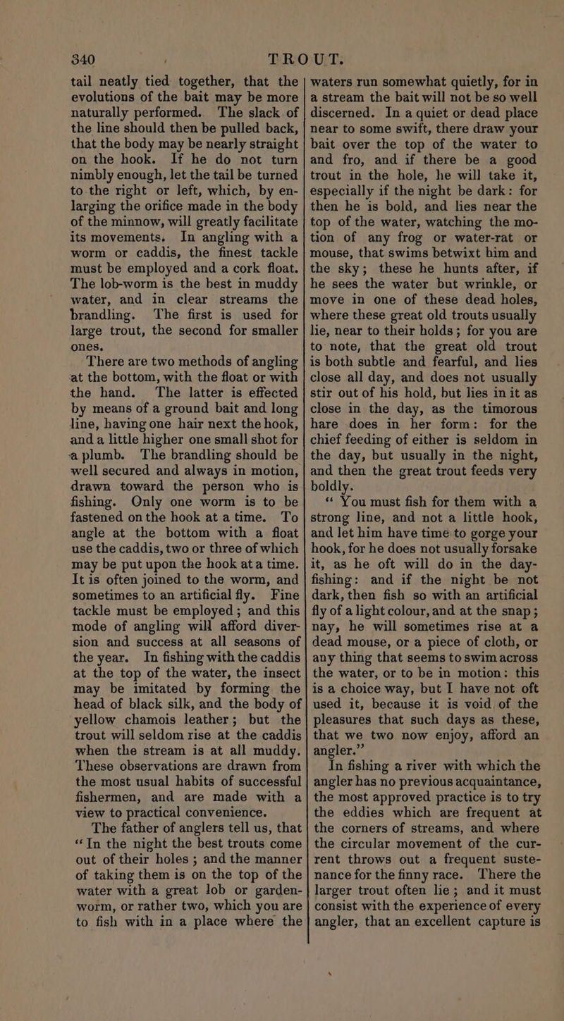 tail neatly tied together, that the evolutions of the bait may be more naturally performed.. The slack of the line should then be pulled back, that the body may be nearly straight on the hook. If he do not turn nimbly enough, let the tail be turned to the right or left, which, by en- larging the orifice made in the body of the minnow, will greatly facilitate its movements, In angling with a worm or caddis, the finest tackle must be employed and a cork float. The lob-worm is the best in muddy water, and in clear streams the brandling. The first is used for large trout, the second for smaller ones. There are two methods of angling ‘at the bottom, with the float or with the hand. The latter is effected by means of a ground bait and long line, having one hair next the hook, and a little higher one small shot for aplumb. The brandling should be well secured and always in motion, drawa toward the person who is fishing. Only one worm is to be fastened onthe hook at atime. To angle at the bottom with a float use the caddis, two or three of which may be put upon the hook ata time. It is often joined to the worm, and sometimes to an artificial fly. Fine tackle must be employed ; and this mode of angling will afford diver- sion and success at all seasons of the year. In fishing with the caddis at the top of the water, the insect may be imitated by forming the head of black silk, and the body of yellow chamois leather; but the trout will seldom rise at the caddis when the stream is at all muddy. These observations are drawn from the most usual habits of successful fishermen, and are made with a view to practical convenience. The father of anglers tell us, that “In the night the best trouts come out of their holes ; and the manner of taking them is on the top of the water with a great lob or garden- worm, or rather two, which you are to fish with in a place where the waters run somewhat quietly, for in a stream the bait will not be so well discerned. In a quiet or dead place near to some swift, there draw your bait over the top of the water to and fro, and if there be a good trout in the hole, he will take it, especially if the night be dark: for then he is bold, and lies near the top of the water, watching the mo- tion of any frog or water-rat or mouse, that swims betwixt him and the sky; these he hunts after, if he sees the water but wrinkle, or move in one of these dead holes, where these great old trouts usually lie, near to their holds; for you are to note, that the great old trout is both subtle and fearful, and lies close all day, and does not usually stir out of his hold, but lies in it as close in the day, as the timorous hare does in her form: for the chief feeding of either is seldom in the day, but usually in the night, and then the great trout feeds very boldly. “ You must fish for them with a strong line, and not a little hook, and let him have time to gorge your hook, for he does not usually forsake it, as he oft will do in the day- fishing: and if the night be not dark, then fish so with an artificial fly of a light colour, and at the snap; nay, he will sometimes rise at a dead mouse, or a piece of cloth, or any thing that seems to swim across the water, or to be in motion: this is a choice way, but I have not oft used it, because it is void of the pleasures that such days as these, that we two now enjoy, afford an angler.” In fishing a river with which the angler has no previous acquaintance, the most approved practice is to try the eddies which are frequent at the corners of streams, and where the circular movement of the cur- rent throws out a frequent suste- nance for the finny race. There the larger trout often lie; and it must consist with the experience of every angler, that an excellent capture is