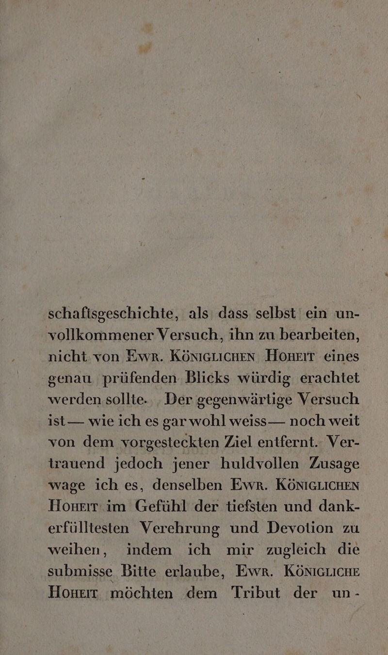 schafisgeschichte, als dass selbst ein un- vollkommener Versuch, ihn zu bearbeiten, nicht von Ewr. KÖNIGLICHEN HOHEIT eines senau prüfenden Blicks würdig erachtet werden sollte. . Der gegenwärtige Versuch ist— wie ich es gar wohl weiss— noch weit von dem vorgesteckten Ziel entfernt. Ver- trauend jedoch jener huldvollen Zusage wage ich es, denselben Ewr. KÖNIGLICHEN Honsırt im Gefühl der tiefsten und dank- erfülltesten Verehrung und Devotion zu weihen, indem ich mir zugleich die submisse Bitte erlaube, Ewr. KÖnIGLichE Honeı möchten dem Tribut der un-