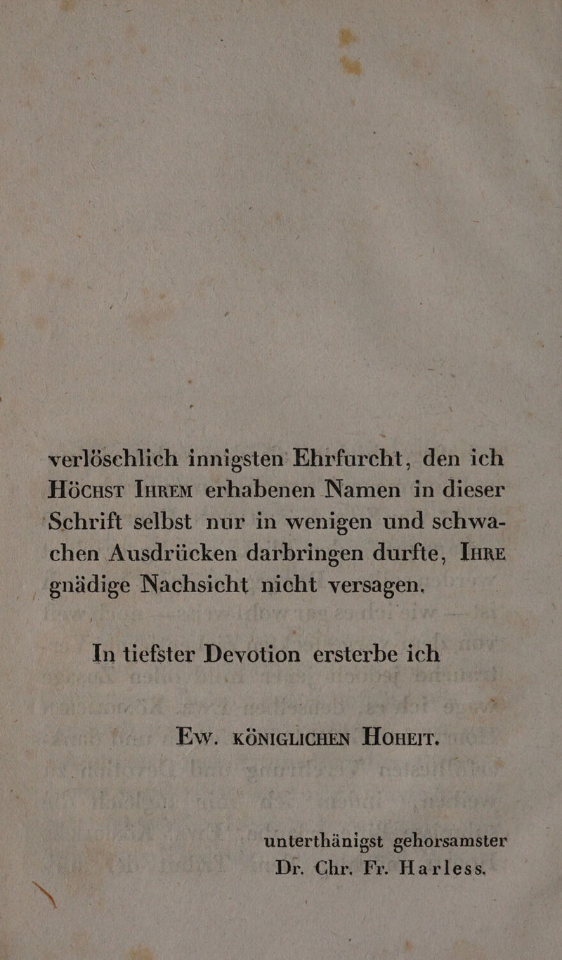 bi verlösehlich innigsten Ehrfurcht, den ich Höcsst Inrem erhabenen Namen in dieser 'Schrift selbst nur in wenigen und schwa- chen Ausdrücken darbringen durfte, Imre .gnädige Nachsicht nicht versagen. In tiefster Devotion ersterbe ich Ew. KÖNIGLICHEN Honkir. unterthänigst gehorsamster Dr. Chr. Fr. Harless.