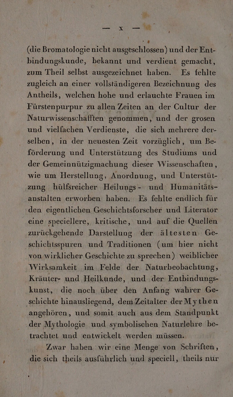 (die Bromatologie nicht ausgeschlossen) und der Ent- ' bindungskunde, bekannt und verdient gemacht, zum Theil selbst ausgezeichnet haben. Es fehlte zugleich an einer vollständigeren Bezeichnung des Antheils, welchen hohe und erlauchte Frauen im Fürstenpurpur zu allen Zeiten an der Cultur der Naturwissensc hafften genommen, nd der grosen und vielfachen Verdienste, die sich mehrere der- selben, in der neuesten Zeit vorzüglich, um Be- förderung und Unterstützung des Studiums und der Gemeinnützigmachung dieser Wissenschaften , wie um Herstellung, Anordnung, und Unterstüt- zung hülfsreicher Heilnizei und Humanitäts- anstalten erworben haben. Es fehlte endlich für den eigentlichen Geschichtsforscher und Literator eine speciellere, kritische, und auf die Quellen zurückgehende Darstellung der ältesten, Ge- schichtisspuren und Traditionen (um hier nicht von wirklicher Geschichte zu sprecken) weiblicher Wirksamkeit ım Felde der. Naturbeobachtung, Kräuter- und Heilkunde, und der: Entbindungs- kunst, die noch über den Anfang wahrer Ge- ‚schichte hinausliegend, dem’Zeitalter derMythen angehören, und somit auch aus dem Standpunkt der Mythologie und symbolischen Naturlehre ei trachtet und 'entwickelt werden müssen. Zwar haben wir eine Menge von Schriften, die sich theils ausführlich und speciell, theils nur