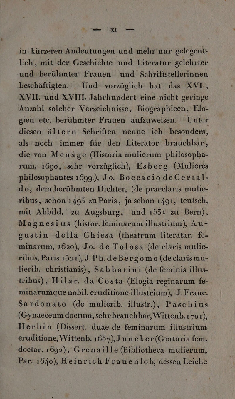 in. kürzeren Andeutungen und mehr'nur gelegent- lich, mit der Geschichte und Literatur gelehrter und berühmter Frauen und Schriftstellerinnen ‚beschäftigten. Und vorzüglich hat das XVL, XVII. und XVIM. Jahrhundert eine nicht geringe Anzahl solcher Verzeichnisse, Biographieen, Elo- gien etc, berühmter Frauen aufzuweisen. Unter diesen ältern Schriften nenne ich besonders, als noch immer für den Literator brauchbar, die von Menage (Historia mulierum philosopha- rum, 1690, , sehr vorzüglich), Esberg (Mulieres philosophantes 1699.), Jo. Boccacio deCertal- do, dem berühmten Dichter, (de praeclaris mulie- ribus, schon 1493 zu Paris, ja schon ı49ı, teutsch, mit Abbild. zu Augsburg, und 1531 zu Bern), Magnesius (histor. feminarum illustrium), Au- gustin della Chiesa (theatrum literatar. fe- minarum, 1620), Jo. de Tolosa (de claris mulie- ribus, Paris 1521), J.Ph.deBergomo (de clarismu- lierib. christianis), Sabbatini (de feminis illus- tribus), Hilar. da Costa (Elogia reginarum fe- minarumquenobil. eruditione illustrium), J. Franc. Sardonato (de mulierib. illusir.), Paschius (Gynaeceum doctum, sehrbrauchbar, Wittenb. ı701), Herbin (Dissert. duae de feminarum illustrium eruditione, Wittenb. 1657), Juncker (Centuria fem. doctar. 1692), Grenaille (Bibliotheca mulierum, Par. 1640), Heinrich Frauenlob, dessen Leiche